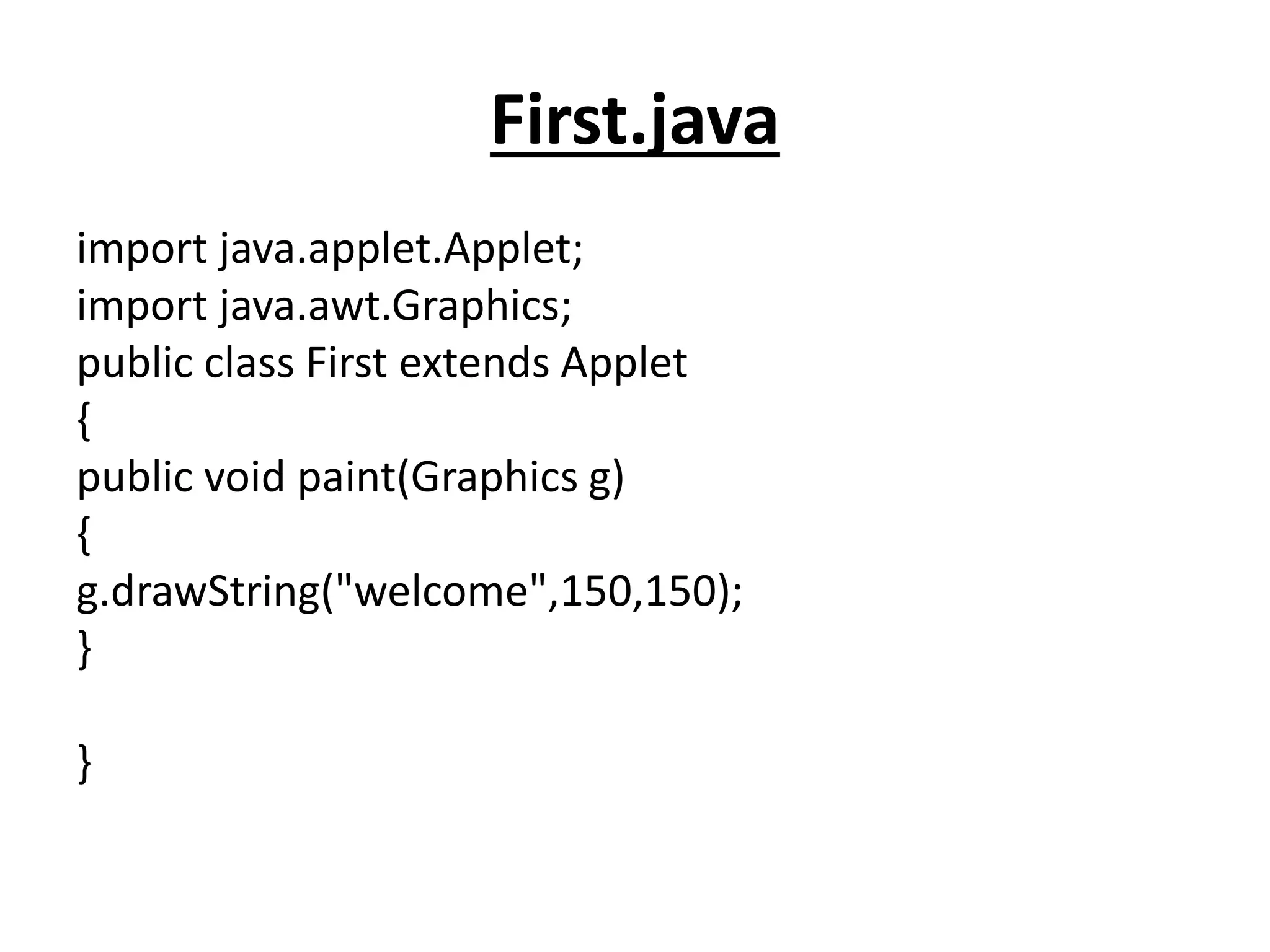 First.java
import java.applet.Applet;
import java.awt.Graphics;
public class First extends Applet
{
public void paint(Graphics g)
{
g.drawString("welcome",150,150);
}
}
 