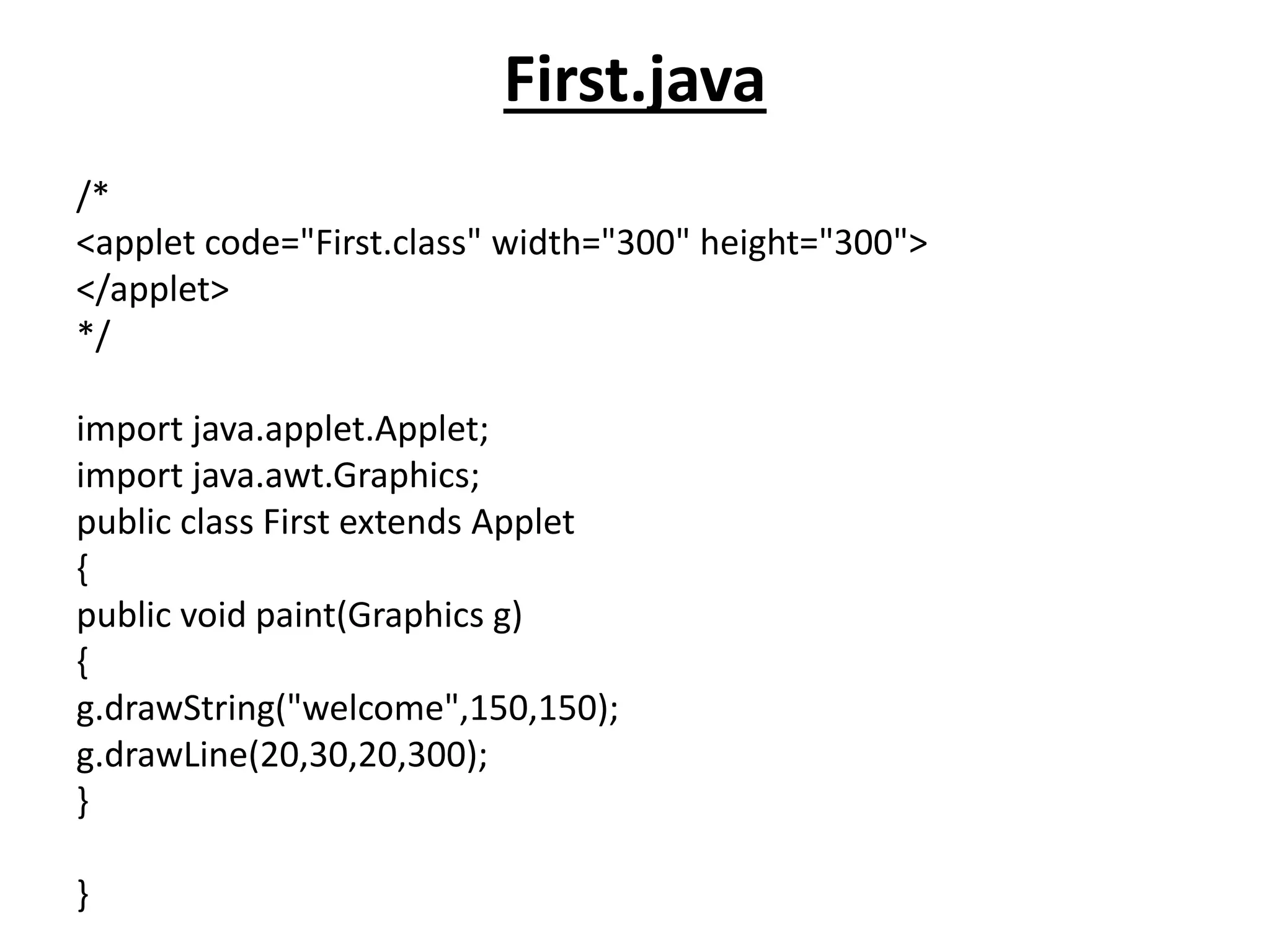 First.java
/*
<applet code="First.class" width="300" height="300">
</applet>
*/
import java.applet.Applet;
import java.awt.Graphics;
public class First extends Applet
{
public void paint(Graphics g)
{
g.drawString("welcome",150,150);
g.drawLine(20,30,20,300);
}
}
 