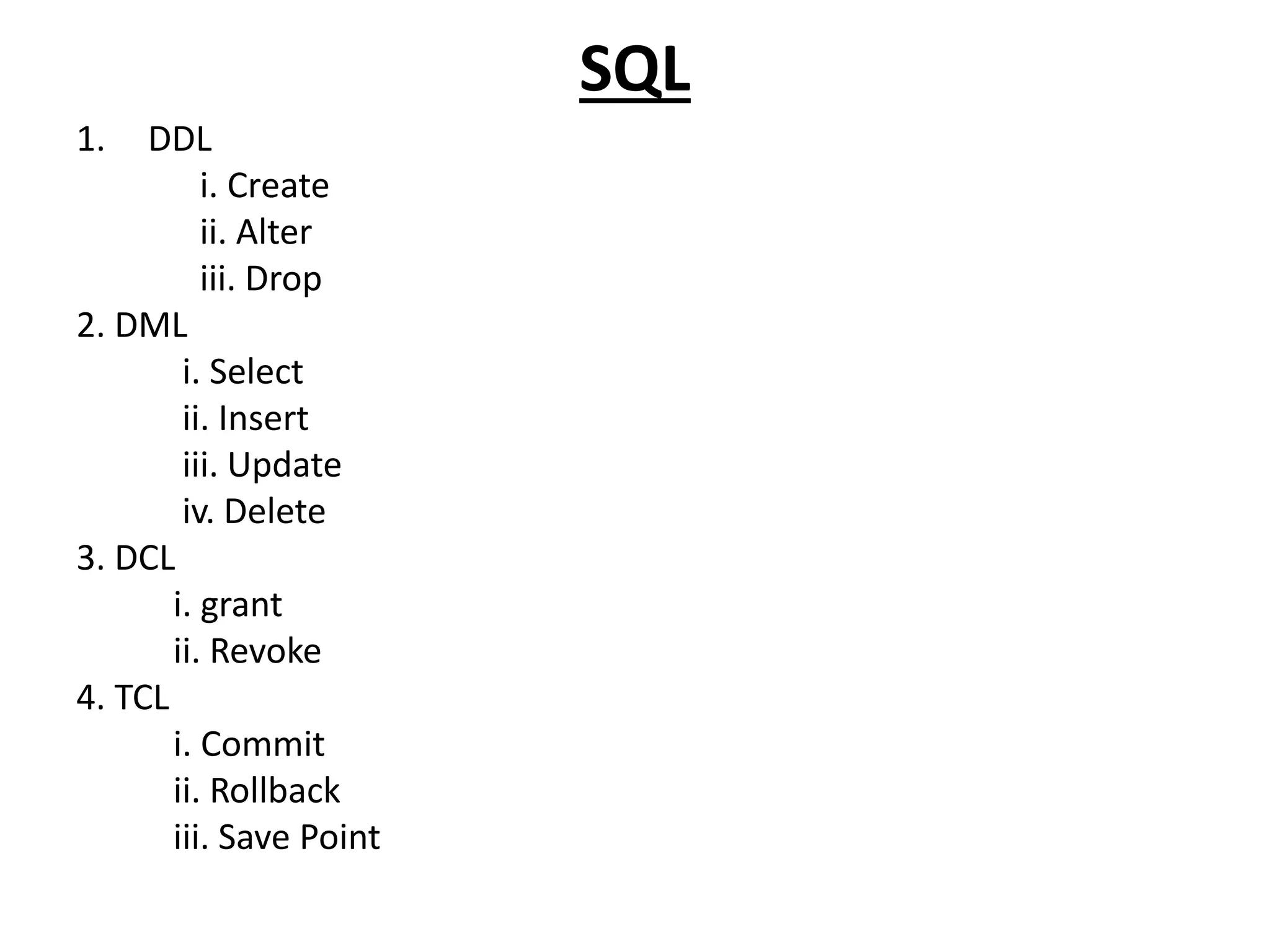 SQL
1. DDL
i. Create
ii. Alter
iii. Drop
2. DML
i. Select
ii. Insert
iii. Update
iv. Delete
3. DCL
i. grant
ii. Revoke
4. TCL
i. Commit
ii. Rollback
iii. Save Point
 