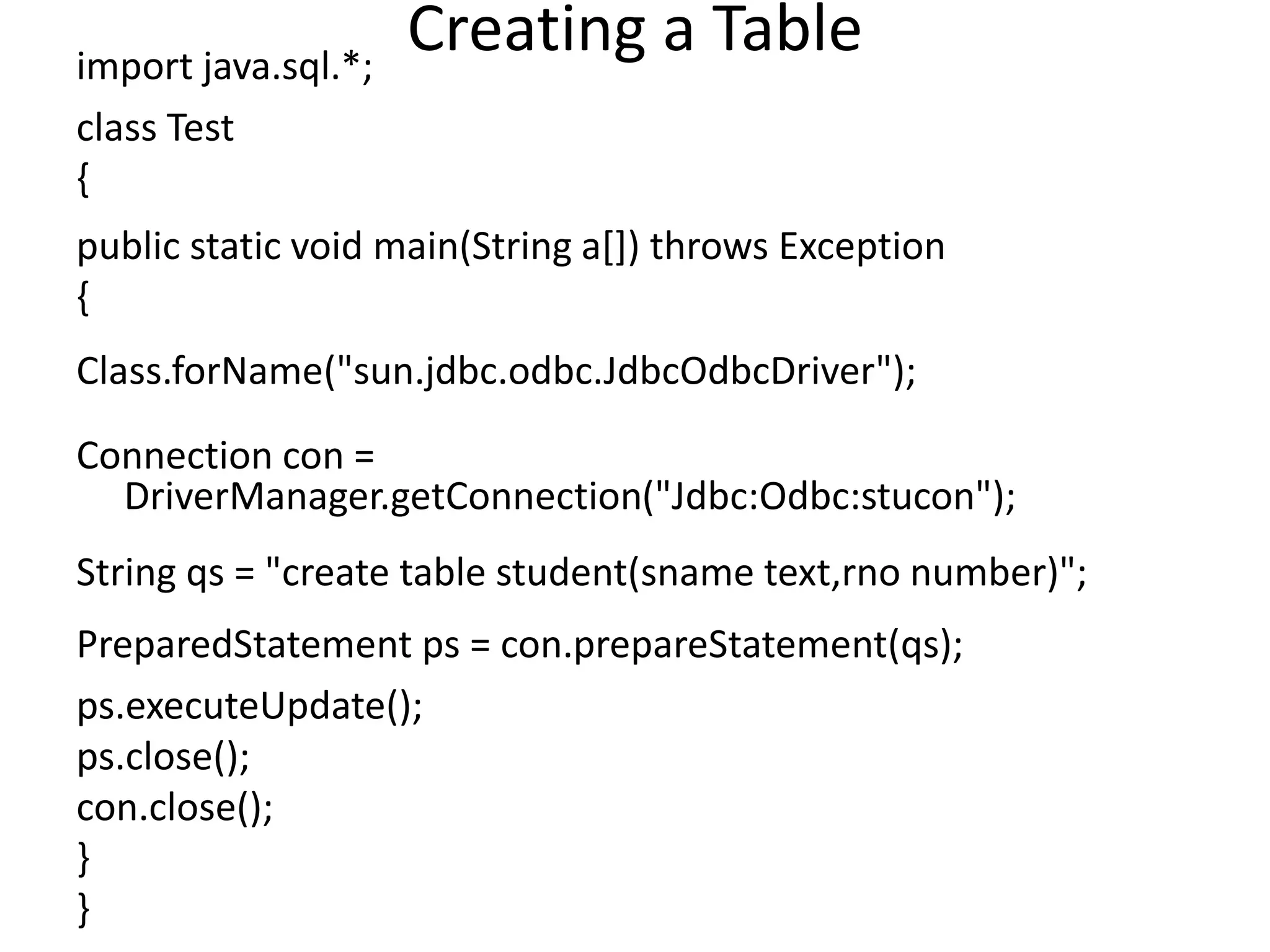 Creating a Tableimport java.sql.*;
class Test
{
public static void main(String a[]) throws Exception
{
Class.forName("sun.jdbc.odbc.JdbcOdbcDriver");
Connection con =
DriverManager.getConnection("Jdbc:Odbc:stucon");
String qs = "create table student(sname text,rno number)";
PreparedStatement ps = con.prepareStatement(qs);
ps.executeUpdate();
ps.close();
con.close();
}
}
 