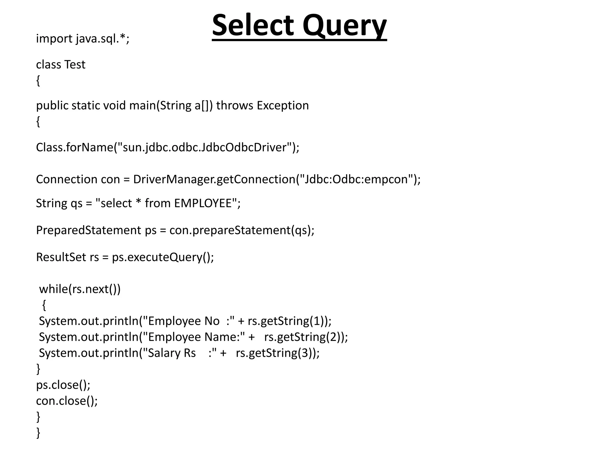 Select Queryimport java.sql.*;
class Test
{
public static void main(String a[]) throws Exception
{
Class.forName("sun.jdbc.odbc.JdbcOdbcDriver");
Connection con = DriverManager.getConnection("Jdbc:Odbc:empcon");
String qs = "select * from EMPLOYEE";
PreparedStatement ps = con.prepareStatement(qs);
ResultSet rs = ps.executeQuery();
while(rs.next())
{
System.out.println("Employee No :" + rs.getString(1));
System.out.println("Employee Name:" + rs.getString(2));
System.out.println("Salary Rs :" + rs.getString(3));
}
ps.close();
con.close();
}
}
 