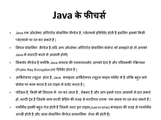 Java के फीचर्स
• Java एक ऑब्जेक्ट ओरिएंटेड प्रोग्राम ंग लैंग्वेज है, प्लेटफा ट इंडडपेंडेंट होती है इसमलए इसको फकसी
प्लेटफा ट पि िन कि सकते हैं |
• मसंपल प्रोग्राम ंग लैंग्वेज है,यट्रद आप ऑब्जेक्ट ओरिएंटेड प्रोग्राम ंग कं सेप्ट को स झते हो तो आपको
Java ें ास्टिी किने ें आसानी होगी|
• मसक्योि लैंग्वेज है क्योंफक Java वायिस फ्री एनवायिन ेंट आपको देता है औि पजब्लककी एंफक्रप्शन
(Public Key Encryption)पि डडपेंडेंट होता है |
• आफकट टेक्चि न्यूिल होता है, Java कं पाइलि आफकट टेक्चि न्यूिल फाइल फॉ ेट े है जोफक बहुत सािे
प्रोसेस पि का किता है िन टाइ ें प्रजेंट किता है |
• पोटेबल है, फकसी भी मसस्ट ें िन कि जाता है , िोबसट है औि आप इस ें एििि आसानी से हटा सकते
हो, ल्टी िेड है जजसके साथ ल्टी थ्रेडडंग की वजह से ल्टीपल टास्क एक स य पि िन किा सकते हैं |
• पफॉट ेंस इसकी बहुत तेज होती है जजस ें जस्ट इन टाइ (Just-in-time) कं पाइलि की वजह से पिफॉ ेंस
अच्छी होती है औि जावा प्रोग्राम ंग लैंग्वेज डायनाम क नेचि की होती है|
 
