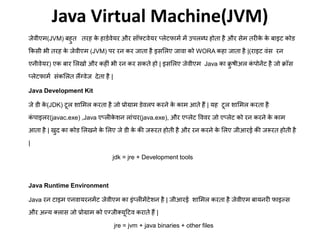 Java Virtual Machine(JVM)
जेवीए (JVM) बहुत तिह के हाडटवेयि औि सॉफ्टवेयि प्लेटफा ट ें उपलब्ध होता है औि से तिीके के बाइट कोड
फकसी भी तिह के जेवीए (JVM) पि िन कि जाता है इसमलए जावा को WORA कहा जाता है |(िाइट वंस िन
एनीवेयि) एक बाि मलखो औि कहीं भी िन कि सकते हो | इसमलए जेवीए Java का क्रु षीअल कं पोनेंट है जो क्रॉस
प्लेटफा ट संकमलत लैंग्वेज देता है |
Java Development Kit
जे डी के (JDK) टूल शाम ल किता है जो प्रोग्रा डेवलप किने के का आते हैं | यह टूल शाम ल किता है
कं पाइलि(javac.exe) ,Java एप्लीके शन लांचि(java.exe), औि एप्लेट वववि जो एप्लेट को िन किने के का
आता है | खुद का कोड मलखने के मलए जे डी के की जरूित होती है औि िन किने के मलए जीआिई की जरूित होती है
|
jdk = jre + Development tools
Java Runtime Environment
Java िन टाइ एनवायिन ेंट जेवीए का इंप्ली ेंटेशन है | जीआिई शाम ल किता है जेवीए बायनिी फाइल्स
औि अन्य क्लास जो प्रोग्रा को एग्जीक्यूट्रटव किाते हैं |
jre = jvm + java binaries + other files
 