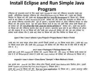 Install Eclipse and Run Simple Java
Program
एजक्लप्स को डाउनलोड किने के मलए सबसे पहले Google पि टाइप किें एजक्लप्स डाउनलोड उसके बाद
इसकी ऑफफमशयल वेबसाइट एजक्लप्स डॉट ओआिजी(eclipse.org) पि जक्लक किें | उसके बाद ननयोन
पैके जेस पि जक्लक किें औि उसके बाद Eclipse IDE For Java EE Developers पि जक्लक किें | जक्लक
किने के बाद मलंक्स ें जाकि Windows 64 bit को सेलेक्ट किें औि उसके बाद डाउनलोड पि जक्लक किें |
अब आपका एजक्लप्स डाउनलोड होना शुरू हो जाएगा | डाउनलोड फोल्डि ें जाकि एजक्लप्स फोल्डि पि डबल
जक्लक किें औि इंस्टॉल किना शुरू किें |डबल जक्लक किने के बाद एक छोटी ववंडो ओपन होगी जजस ें िन
को सेलेक्ट किें औि ECLIPSE IDE FOR JAVA EE DEVELOPERS को सेलेक्ट किें | उसके बाद इंस्टॉल
पि जक्लक किें औि एजक्लप्स इंस्टॉल होना शुरू हो जाएगा | इनस्टॉल खत् होने के बाद एजक्लप्स को ओपन
किें औि फाइल्स ैं न्यू पि जक्लक किें औि उसके बाद others को सेलेक्ट किें औि जब आप प्रोजेक्ट पि
सेलेक्ट किके प्रोजेक्ट ने दें उसके बाद नेक्स पि जक्लक किें औि फफि फफननश पि जक्लक किें |
open-> file-> new-> others-> java Project-> Project Name-> Next-> Finish
उसके बाद एक जावा फाइल ओपन होकि आएगी जजस ें आपको src पि जक्लक किना होगा | उसके बाद new
पि जक्लक किना होगा औि उसके बाद packages को सेलेक्ट किें औि पैके ज ने ें शॉटट फॉ ट ें कोई भी
ना दे दें |
src-> new-> Packages-> Package Name-> Ok
इसके बाद srcके नीचे mypack को सेलेक्ट किें, newपि जक्लक किें औि class पि जक्लक किके क्लास का
ना दे दें जो फकSample हो सकता है उसके बाद main method को सेलेक्ट किें औिfinish पि जक्लक किें |
mypack-> new-> class-> Class Name” Sample”-> Main Method-> finish
अब आपके पास Java का एक पैके ज ओपन होगा जजस ें आपको Main Method बाय डडफॉल्ट होगा | इस ें
ह को System.out.println(“My First Java Program”); मलखना होगा |
इसके बाद save पि जक्लक किें औि Run as-> java application पि जक्लक किें | इसका आउटपुट स्क्रीन
 