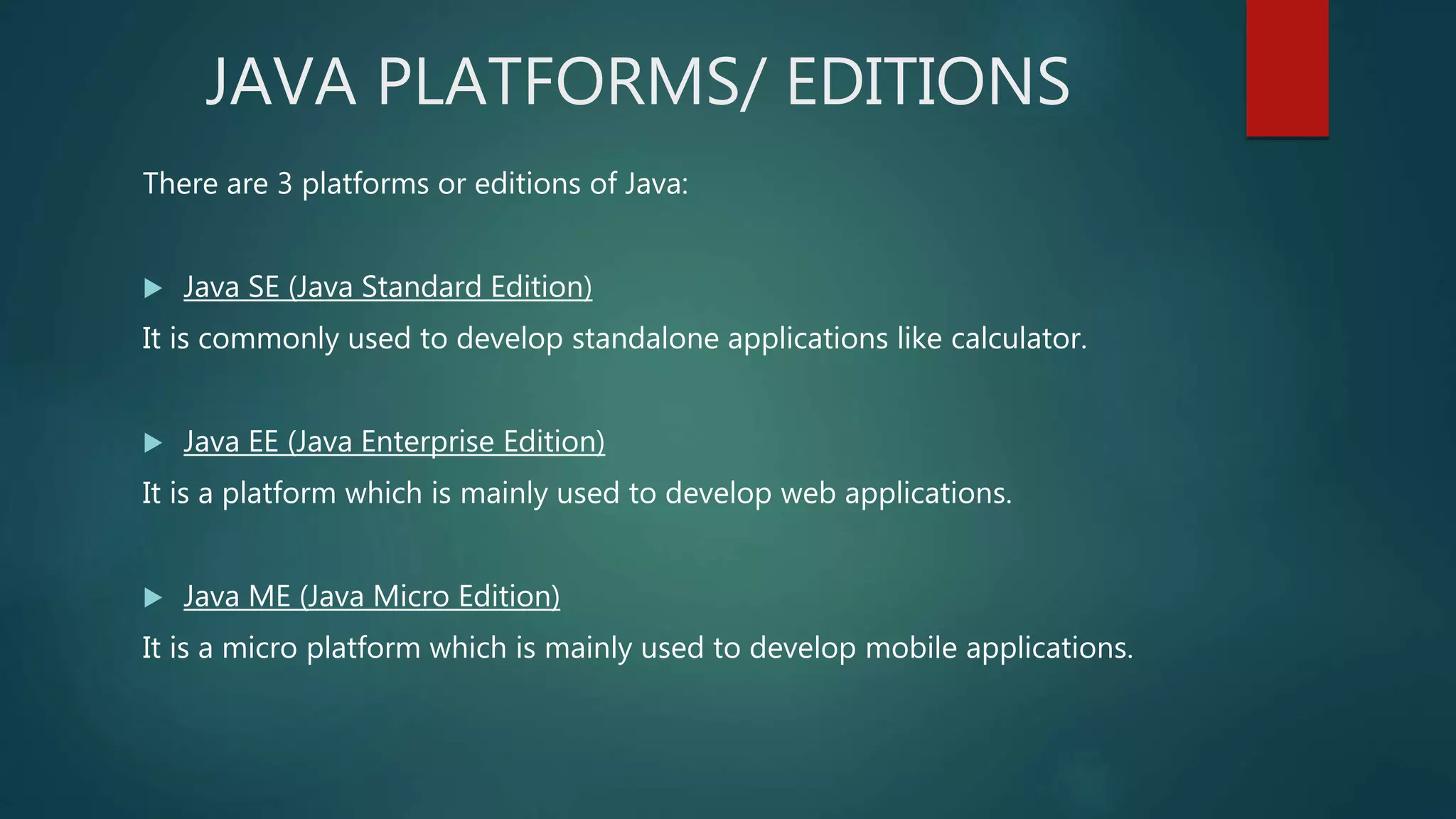 JAVA PLATFORMS/ EDITIONS
There are 3 platforms or editions of Java:
 Java SE (Java Standard Edition)
It is commonly used to develop standalone applications like calculator.
 Java EE (Java Enterprise Edition)
It is a platform which is mainly used to develop web applications.
 Java ME (Java Micro Edition)
It is a micro platform which is mainly used to develop mobile applications.
 