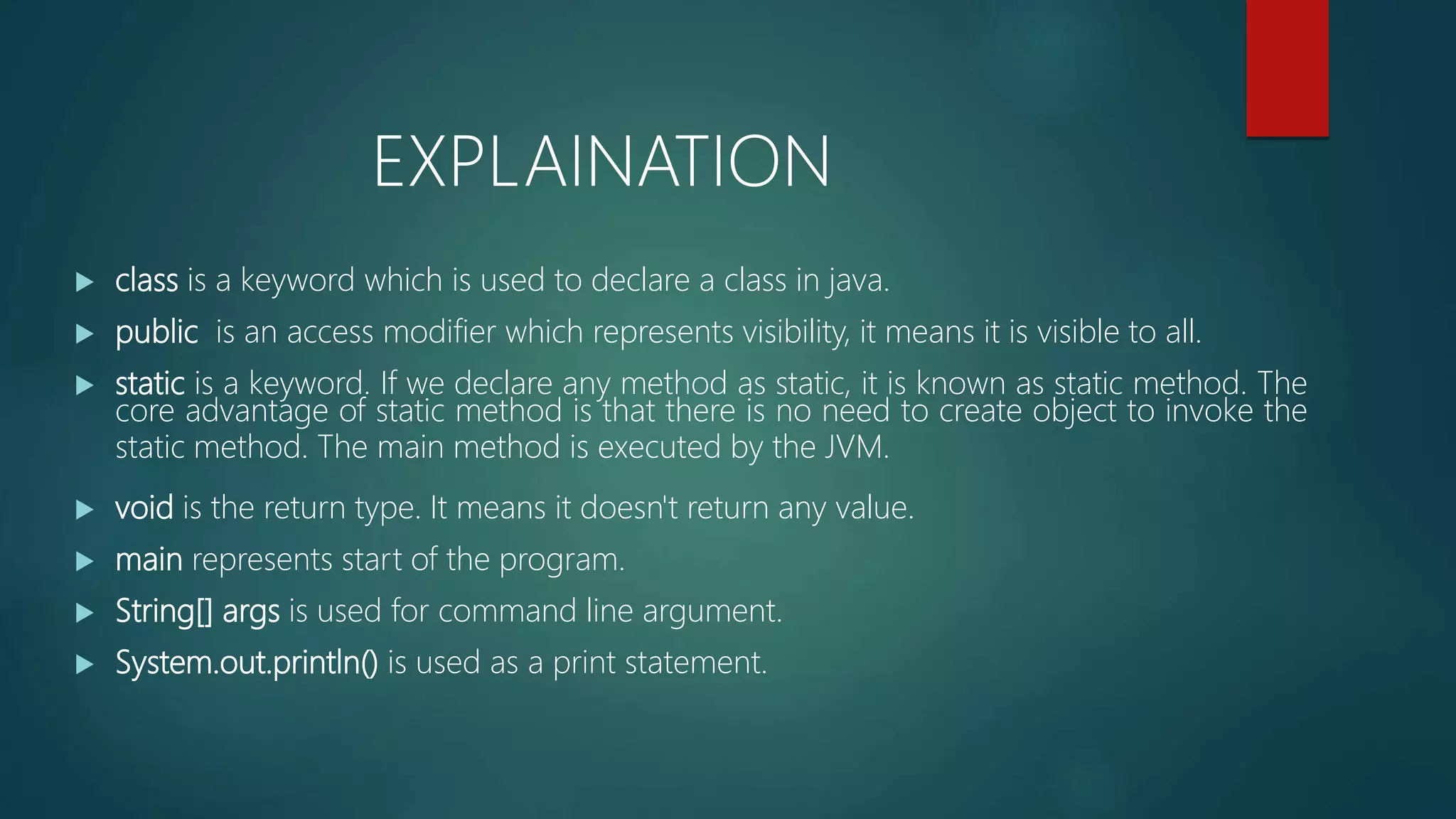  class is a keyword which is used to declare a class in java.
 public is an access modifier which represents visibility, it means it is visible to all.
 static is a keyword. If we declare any method as static, it is known as static method. The
core advantage of static method is that there is no need to create object to invoke the
static method. The main method is executed by the JVM.
 void is the return type. It means it doesn't return any value.
 main represents start of the program.
 String[] args is used for command line argument.
 System.out.println() is used as a print statement.
EXPLAINATION
 