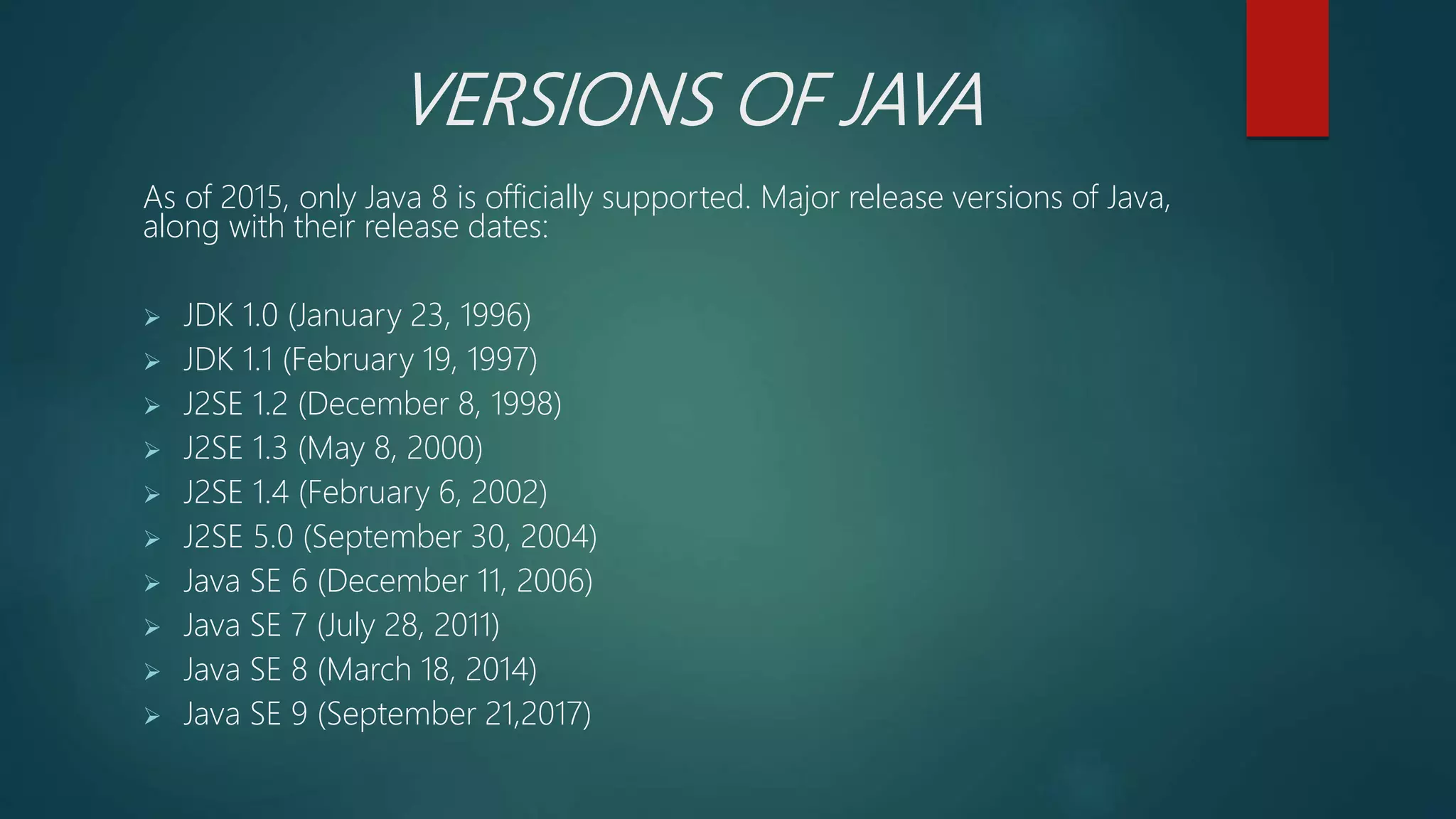 VERSIONS OF JAVA
As of 2015, only Java 8 is officially supported. Major release versions of Java,
along with their release dates:
 JDK 1.0 (January 23, 1996)
 JDK 1.1 (February 19, 1997)
 J2SE 1.2 (December 8, 1998)
 J2SE 1.3 (May 8, 2000)
 J2SE 1.4 (February 6, 2002)
 J2SE 5.0 (September 30, 2004)
 Java SE 6 (December 11, 2006)
 Java SE 7 (July 28, 2011)
 Java SE 8 (March 18, 2014)
 Java SE 9 (September 21,2017)
 