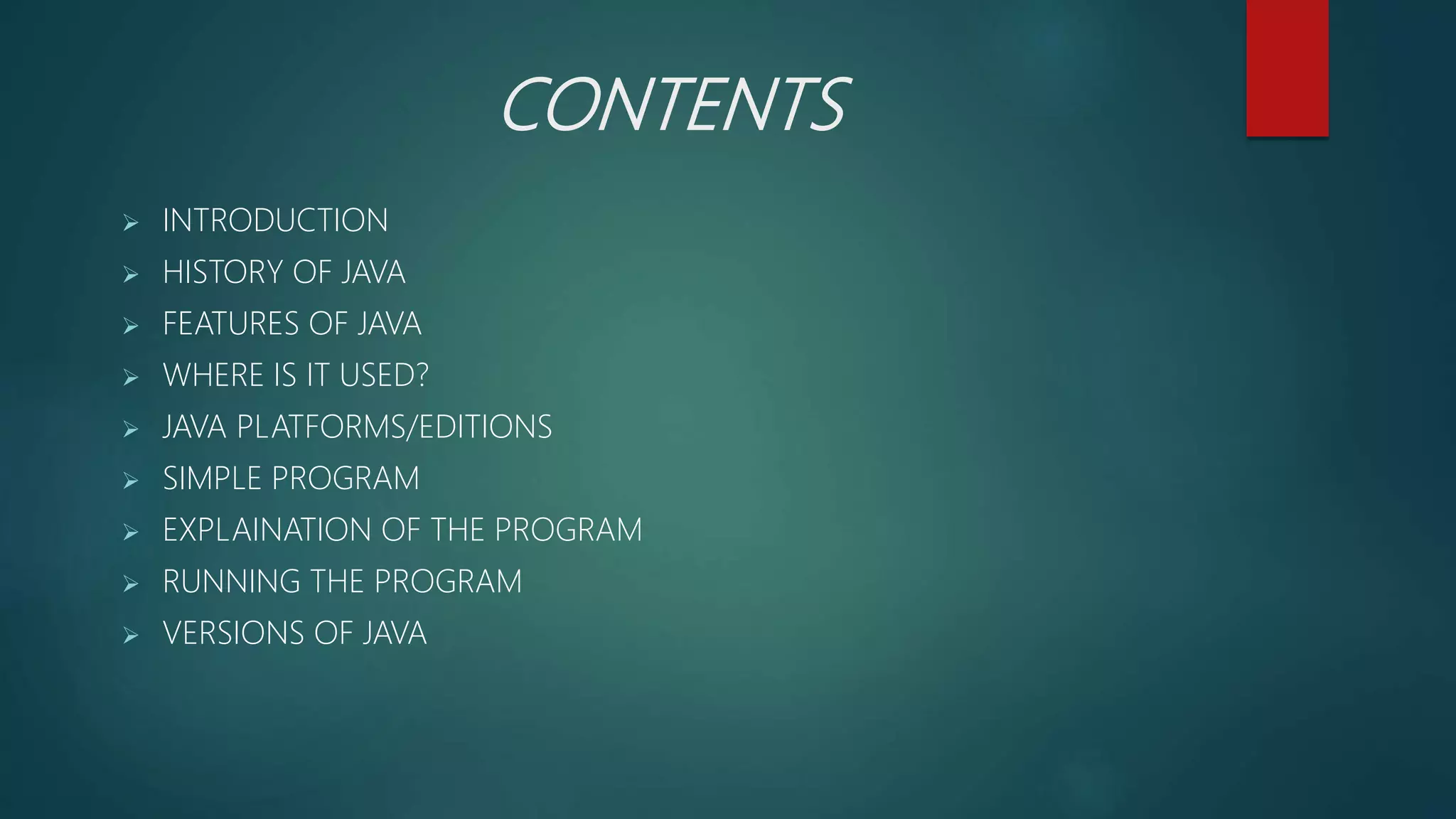 CONTENTS
 INTRODUCTION
 HISTORY OF JAVA
 FEATURES OF JAVA
 WHERE IS IT USED?
 JAVA PLATFORMS/EDITIONS
 SIMPLE PROGRAM
 EXPLAINATION OF THE PROGRAM
 RUNNING THE PROGRAM
 VERSIONS OF JAVA
 