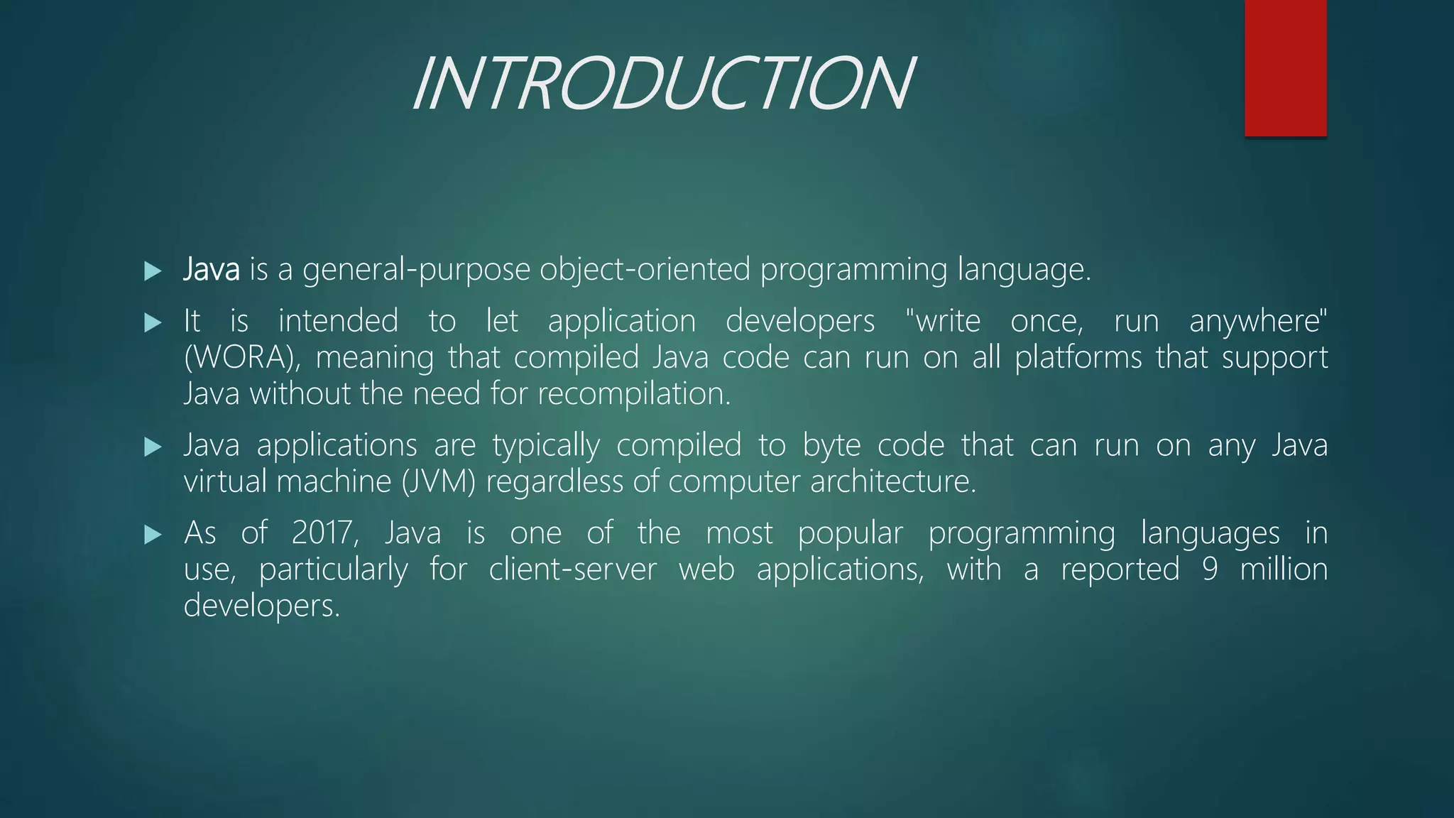 INTRODUCTION
 Java is a general-purpose object-oriented programming language.
 It is intended to let application developers "write once, run anywhere"
(WORA), meaning that compiled Java code can run on all platforms that support
Java without the need for recompilation.
 Java applications are typically compiled to byte code that can run on any Java
virtual machine (JVM) regardless of computer architecture.
 As of 2017, Java is one of the most popular programming languages in
use, particularly for client-server web applications, with a reported 9 million
developers.
 