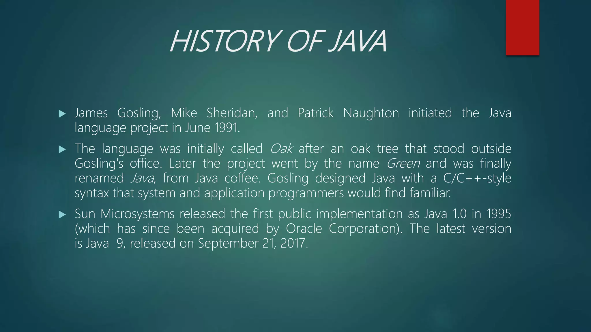 HISTORY OF JAVA
 James Gosling, Mike Sheridan, and Patrick Naughton initiated the Java
language project in June 1991.
 The language was initially called Oak after an oak tree that stood outside
Gosling's office. Later the project went by the name Green and was finally
renamed Java, from Java coffee. Gosling designed Java with a C/C++-style
syntax that system and application programmers would find familiar.
 Sun Microsystems released the first public implementation as Java 1.0 in 1995
(which has since been acquired by Oracle Corporation). The latest version
is Java 9, released on September 21, 2017.
 