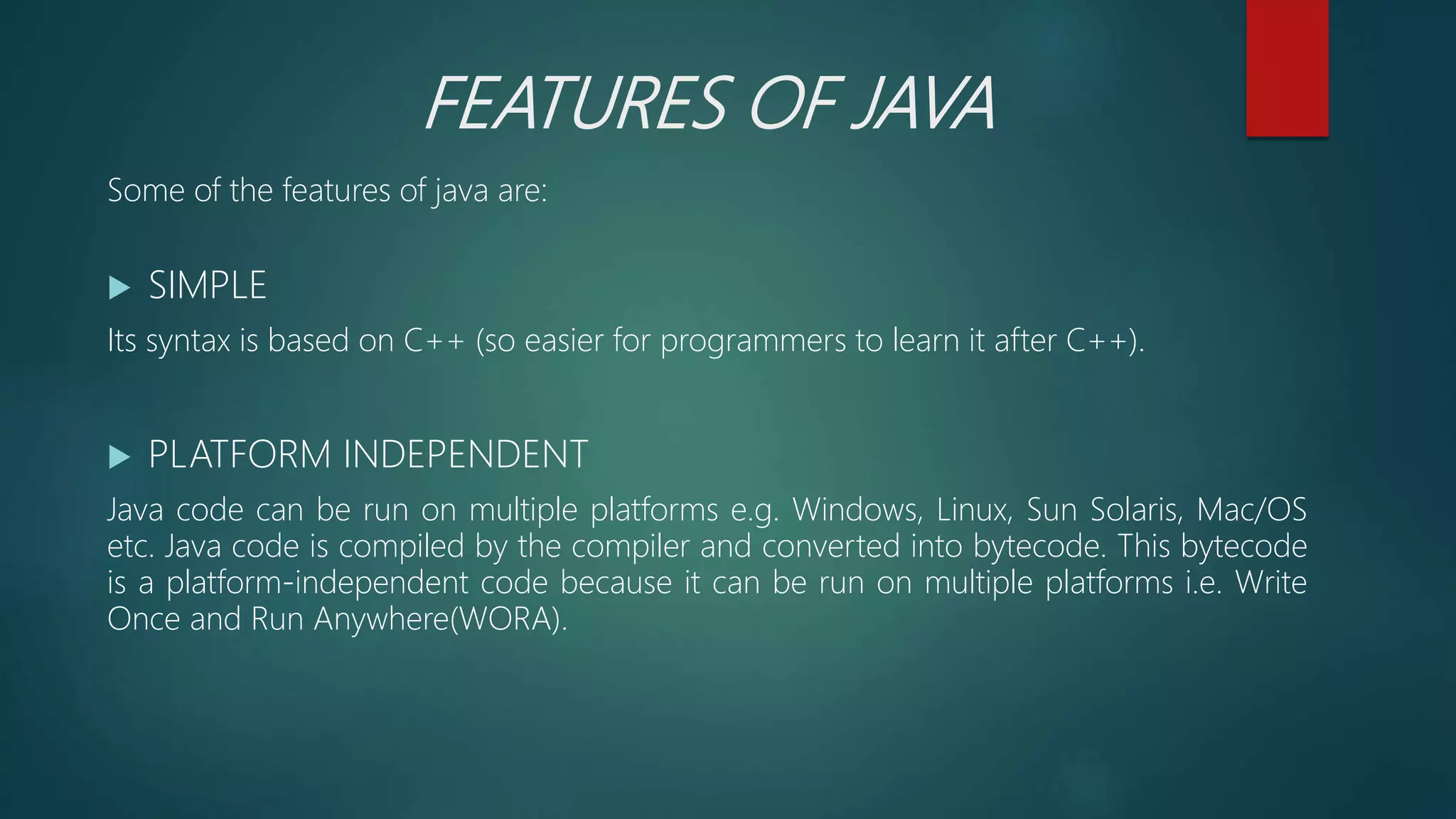 FEATURES OF JAVA
Some of the features of java are:
 SIMPLE
Its syntax is based on C++ (so easier for programmers to learn it after C++).
 PLATFORM INDEPENDENT
Java code can be run on multiple platforms e.g. Windows, Linux, Sun Solaris, Mac/OS
etc. Java code is compiled by the compiler and converted into bytecode. This bytecode
is a platform-independent code because it can be run on multiple platforms i.e. Write
Once and Run Anywhere(WORA).
 