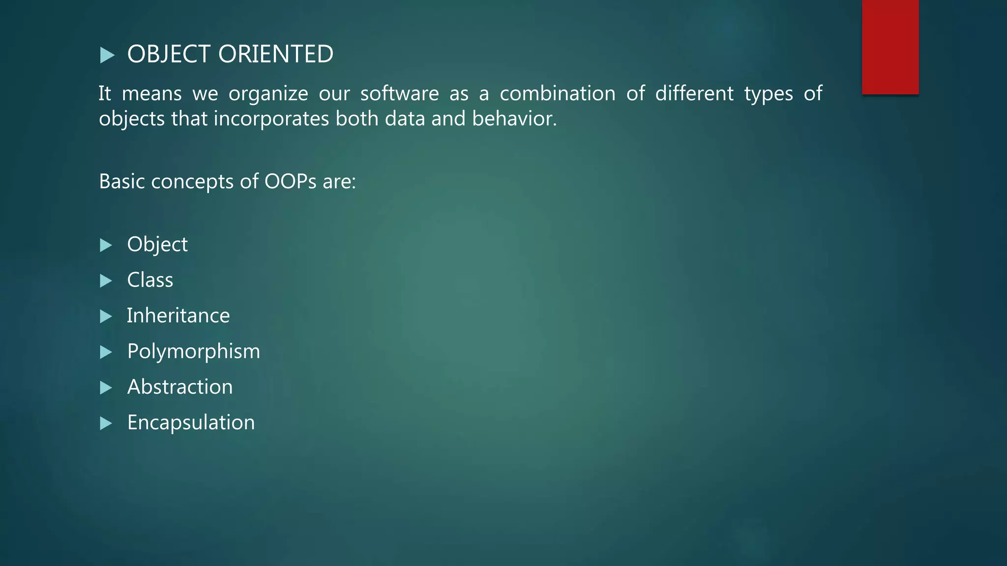  OBJECT ORIENTED
It means we organize our software as a combination of different types of
objects that incorporates both data and behavior.
Basic concepts of OOPs are:
 Object
 Class
 Inheritance
 Polymorphism
 Abstraction
 Encapsulation
 