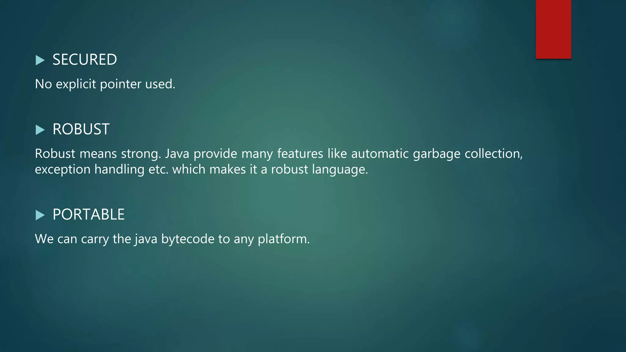  SECURED
No explicit pointer used.
 ROBUST
Robust means strong. Java provide many features like automatic garbage collection,
exception handling etc. which makes it a robust language.
 PORTABLE
We can carry the java bytecode to any platform.
 