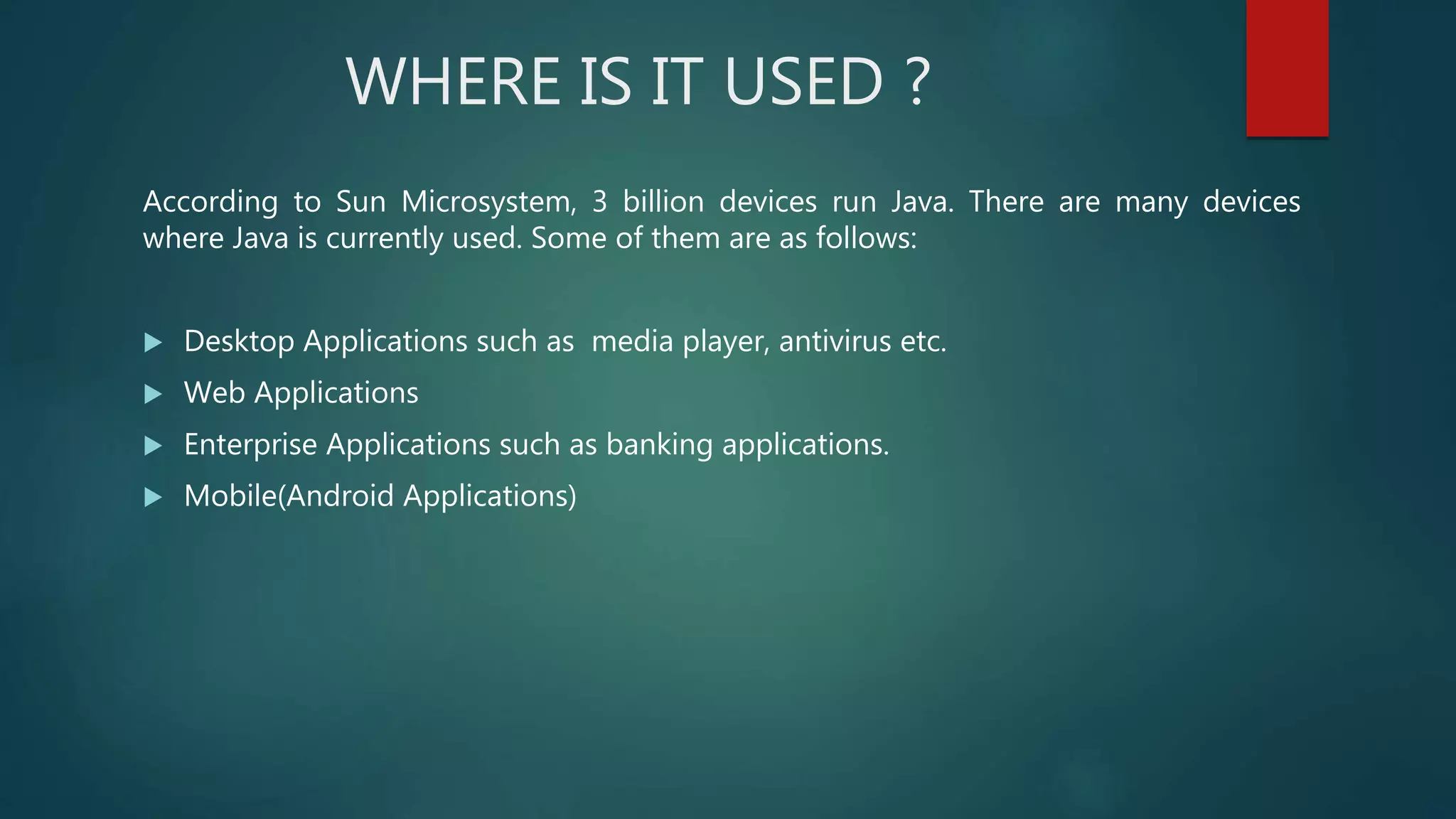 WHERE IS IT USED ?
According to Sun Microsystem, 3 billion devices run Java. There are many devices
where Java is currently used. Some of them are as follows:
 Desktop Applications such as media player, antivirus etc.
 Web Applications
 Enterprise Applications such as banking applications.
 Mobile(Android Applications)
 
