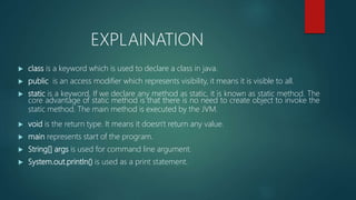  class is a keyword which is used to declare a class in java.
 public is an access modifier which represents visibility, it means it is visible to all.
 static is a keyword. If we declare any method as static, it is known as static method. The
core advantage of static method is that there is no need to create object to invoke the
static method. The main method is executed by the JVM.
 void is the return type. It means it doesn't return any value.
 main represents start of the program.
 String[] args is used for command line argument.
 System.out.println() is used as a print statement.
EXPLAINATION
 