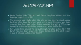 HISTORY OF JAVA
 James Gosling, Mike Sheridan, and Patrick Naughton initiated the Java
language project in June 1991.
 The language was initially called Oak after an oak tree that stood outside
Gosling's office. Later the project went by the name Green and was finally
renamed Java, from Java coffee. Gosling designed Java with a C/C++-style
syntax that system and application programmers would find familiar.
 Sun Microsystems released the first public implementation as Java 1.0 in 1995
(which has since been acquired by Oracle Corporation). The latest version
is Java 9, released on September 21, 2017.
 