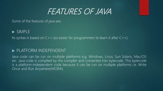 FEATURES OF JAVA
Some of the features of java are:
 SIMPLE
Its syntax is based on C++ (so easier for programmers to learn it after C++).
 PLATFORM INDEPENDENT
Java code can be run on multiple platforms e.g. Windows, Linux, Sun Solaris, Mac/OS
etc. Java code is compiled by the compiler and converted into bytecode. This bytecode
is a platform-independent code because it can be run on multiple platforms i.e. Write
Once and Run Anywhere(WORA).
 