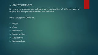  OBJECT ORIENTED
It means we organize our software as a combination of different types of
objects that incorporates both data and behavior.
Basic concepts of OOPs are:
 Object
 Class
 Inheritance
 Polymorphism
 Abstraction
 Encapsulation
 
