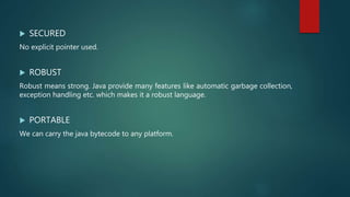  SECURED
No explicit pointer used.
 ROBUST
Robust means strong. Java provide many features like automatic garbage collection,
exception handling etc. which makes it a robust language.
 PORTABLE
We can carry the java bytecode to any platform.
 