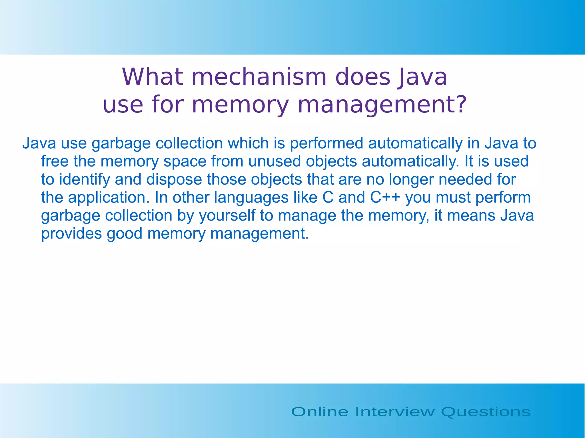 What mechanism does Java use for memory management? Java use garbage collection which is performed automatically in Java to free the memory space from unused objects automatically. It is used to identify and dispose those objects that are no longer needed for the application. In other languages like C and C++ you must perform garbage collection by yourself to manage the memory, it means Java provides good memory management. 