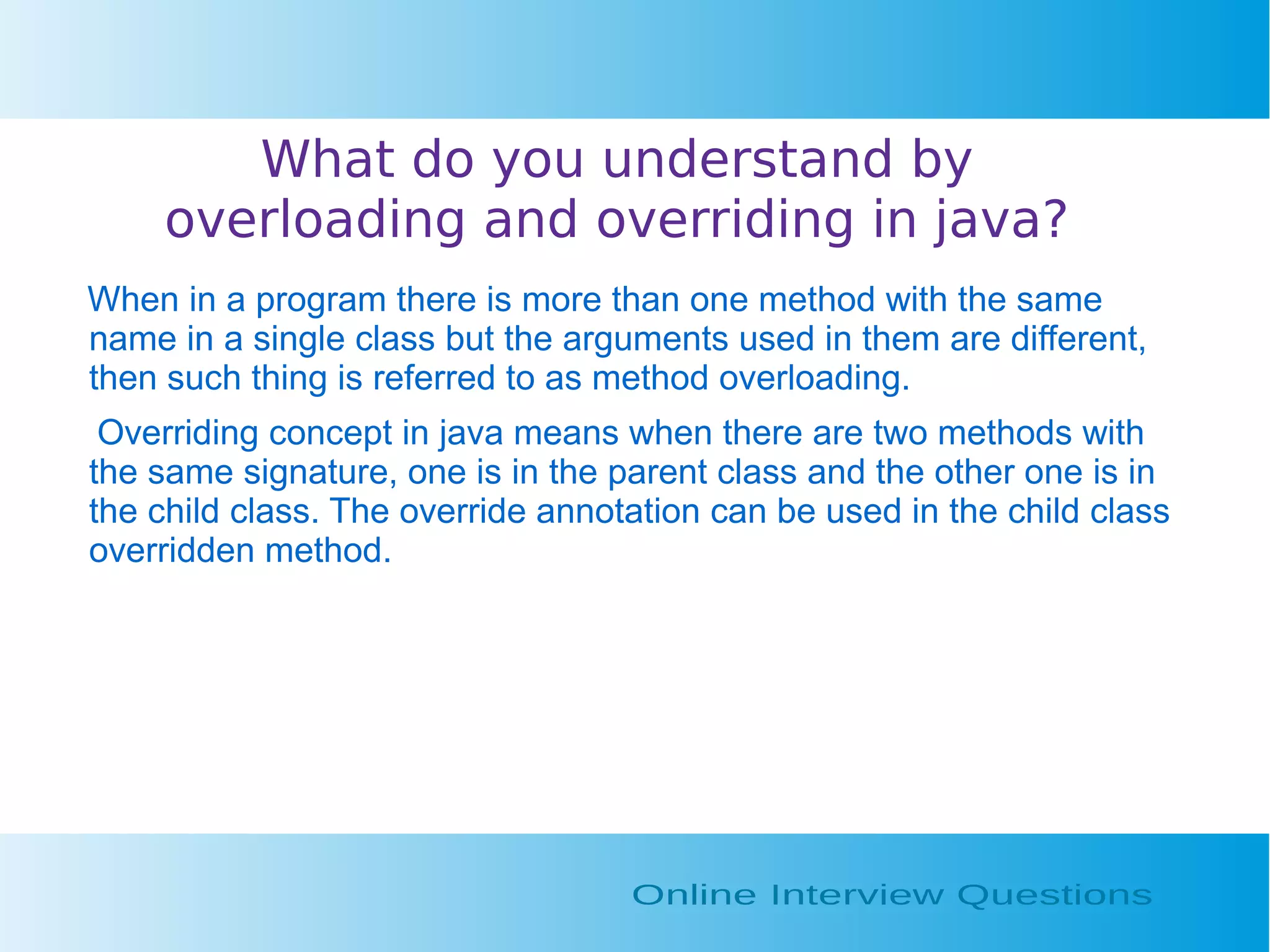 What do you understand by overloading and overriding in java? When in a program there is more than one method with the same name in a single class but the arguments used in them are different, then such thing is referred to as method overloading. Overriding concept in java means when there are two methods with the same signature, one is in the parent class and the other one is in the child class. The override annotation can be used in the child class overridden method. 