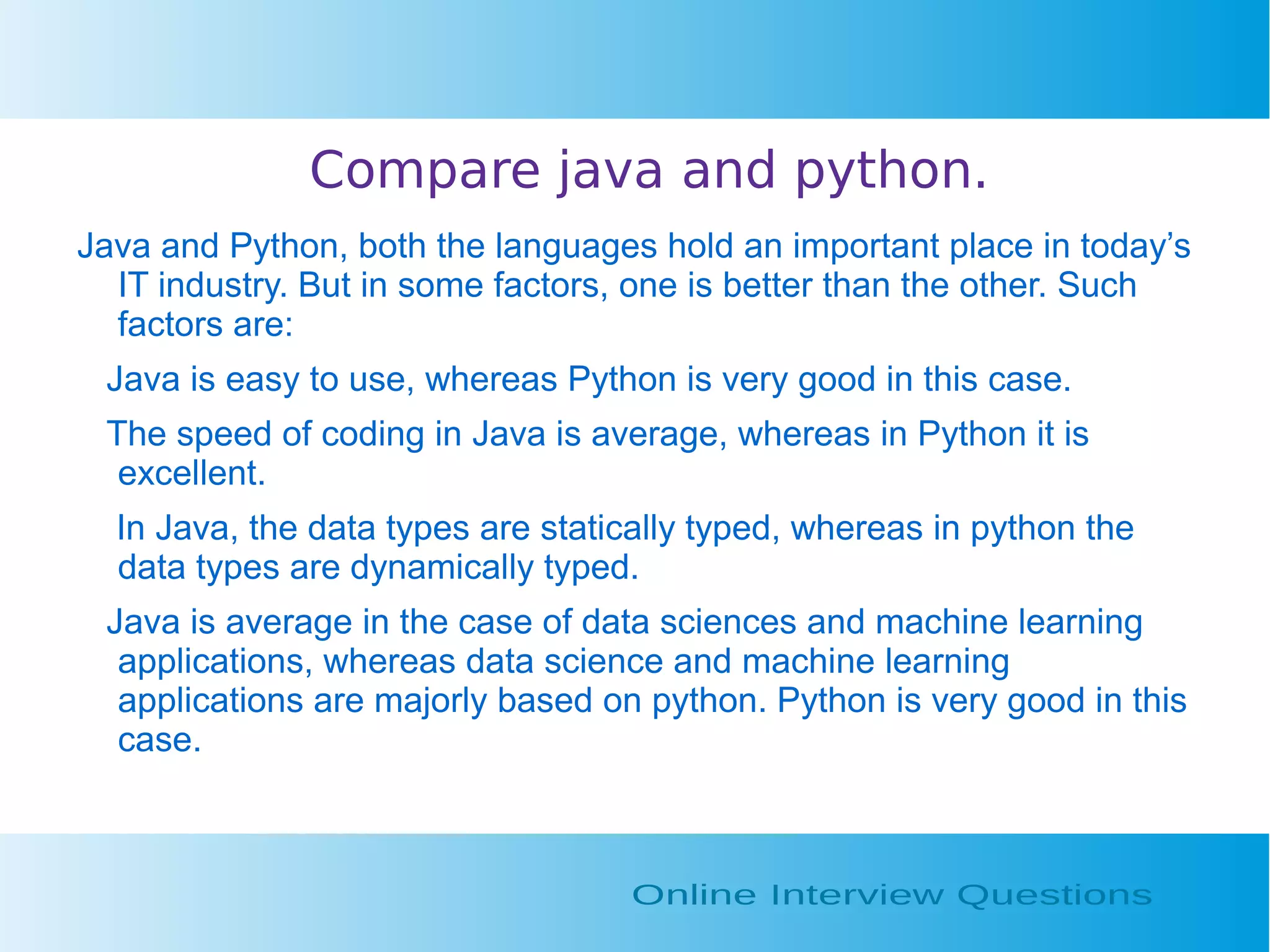 Compare java and python. Java and Python, both the languages hold an important place in today’s IT industry. But in some factors, one is better than the other. Such factors are: Java is easy to use, whereas Python is very good in this case. The speed of coding in Java is average, whereas in Python it is excellent. In Java, the data types are statically typed, whereas in python the data types are dynamically typed. Java is average in the case of data sciences and machine learning applications, whereas data science and machine learning applications are majorly based on python. Python is very good in this case. 
