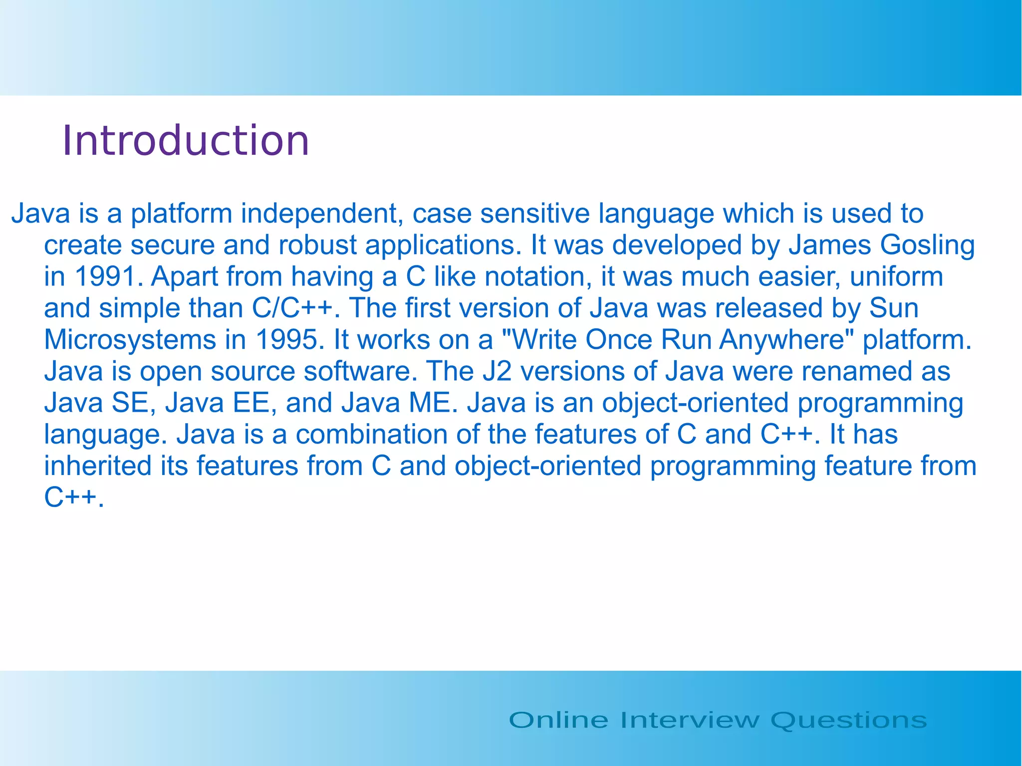 Introduction Java is a platform independent, case sensitive language which is used to create secure and robust applications. It was developed by James Gosling in 1991. Apart from having a C like notation, it was much easier, uniform and simple than C/C++. The first version of Java was released by Sun Microsystems in 1995. It works on a "Write Once Run Anywhere" platform. Java is open source software. The J2 versions of Java were renamed as Java SE, Java EE, and Java ME. Java is an object-oriented programming language. Java is a combination of the features of C and C++. It has inherited its features from C and object-oriented programming feature from C++. 