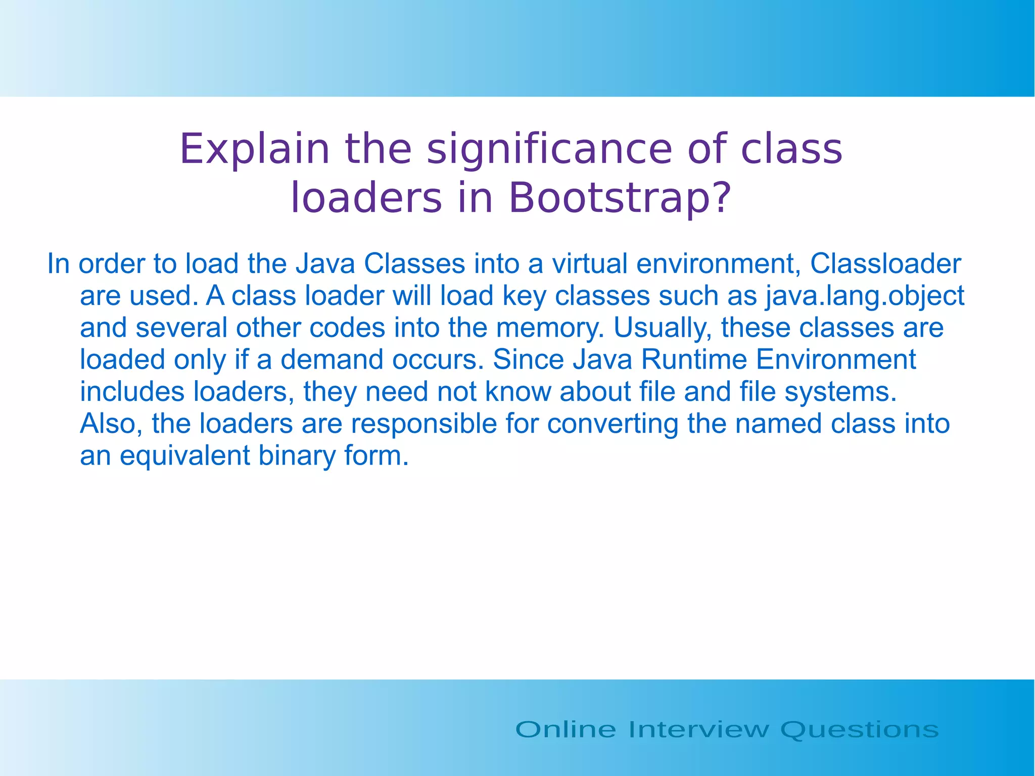 Explain the significance of class loaders in Bootstrap? In order to load the Java Classes into a virtual environment, Classloader are used. A class loader will load key classes such as java.lang.object and several other codes into the memory. Usually, these classes are loaded only if a demand occurs. Since Java Runtime Environment includes loaders, they need not know about file and file systems. Also, the loaders are responsible for converting the named class into an equivalent binary form. 