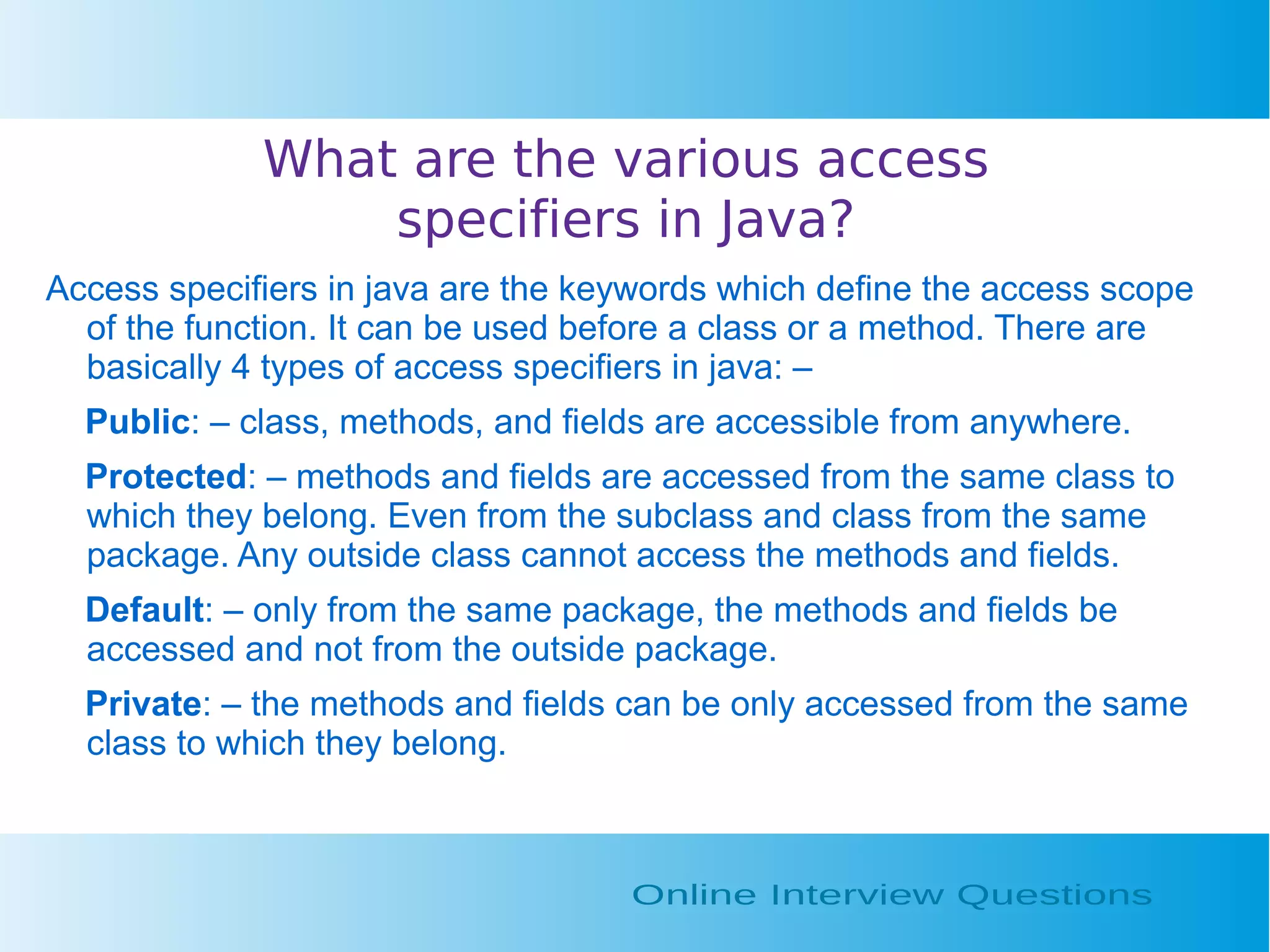 What are the various access specifiers in Java? Access specifiers in java are the keywords which define the access scope of the function. It can be used before a class or a method. There are basically 4 types of access specifiers in java: – Public: – class, methods, and fields are accessible from anywhere. Protected: – methods and fields are accessed from the same class to which they belong. Even from the subclass and class from the same package. Any outside class cannot access the methods and fields. Default: – only from the same package, the methods and fields be accessed and not from the outside package. Private: – the methods and fields can be only accessed from the same class to which they belong. 