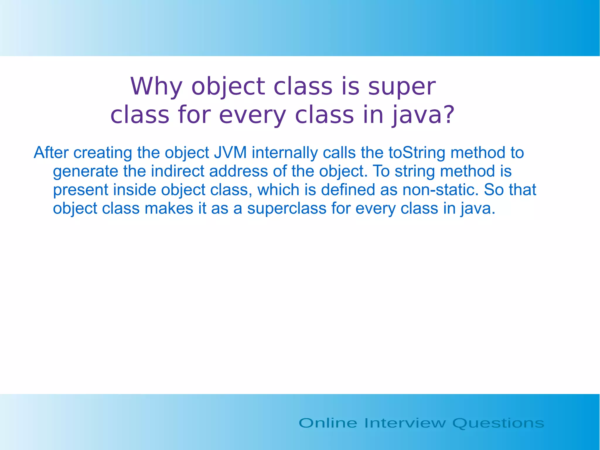 Why object class is super class for every class in java? After creating the object JVM internally calls the toString method to generate the indirect address of the object. To string method is present inside object class, which is defined as non-static. So that object class makes it as a superclass for every class in java. 