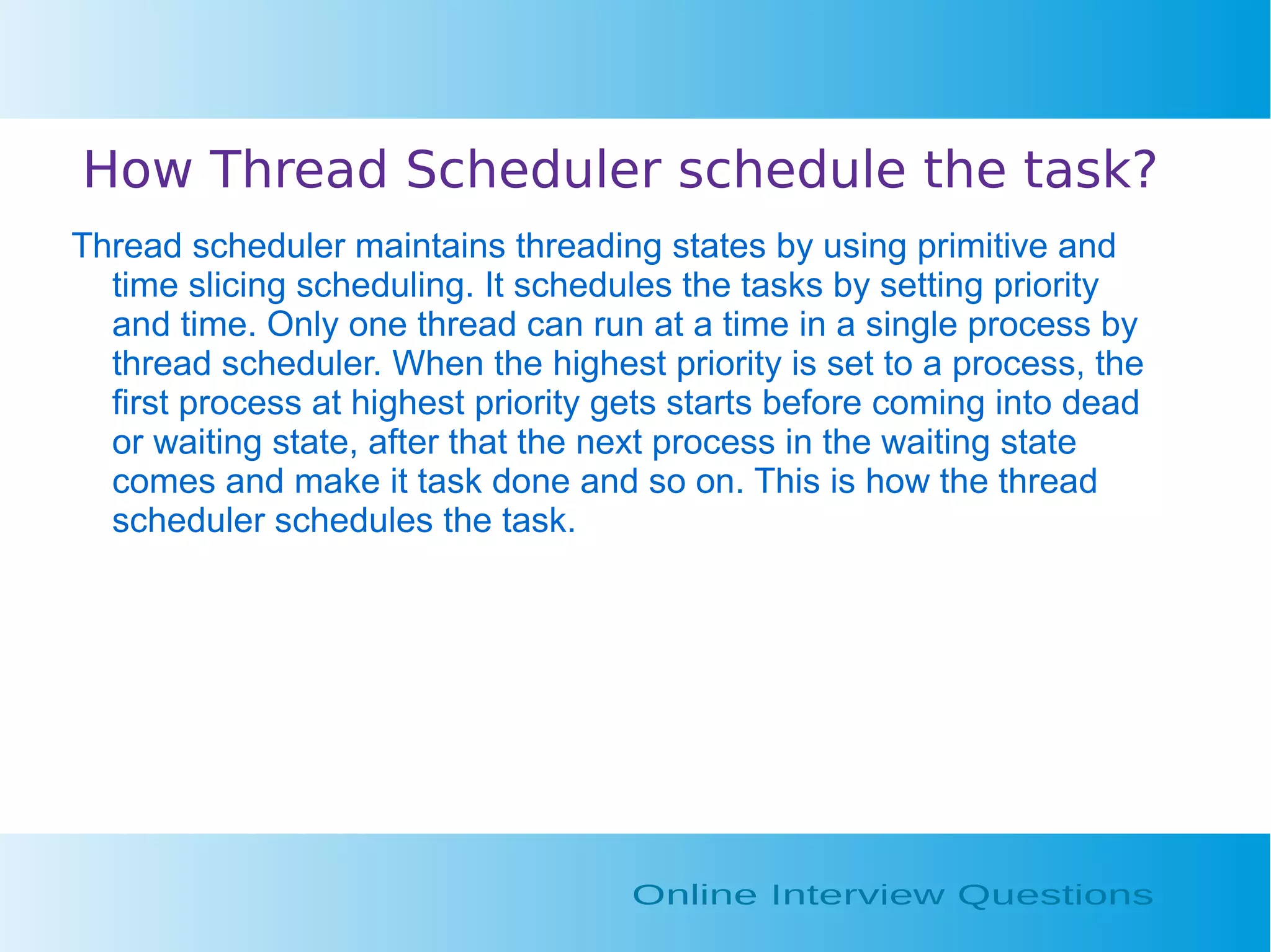 How Thread Scheduler schedule the task? Thread scheduler maintains threading states by using primitive and time slicing scheduling. It schedules the tasks by setting priority and time. Only one thread can run at a time in a single process by thread scheduler. When the highest priority is set to a process, the first process at highest priority gets starts before coming into dead or waiting state, after that the next process in the waiting state comes and make it task done and so on. This is how the thread scheduler schedules the task. 