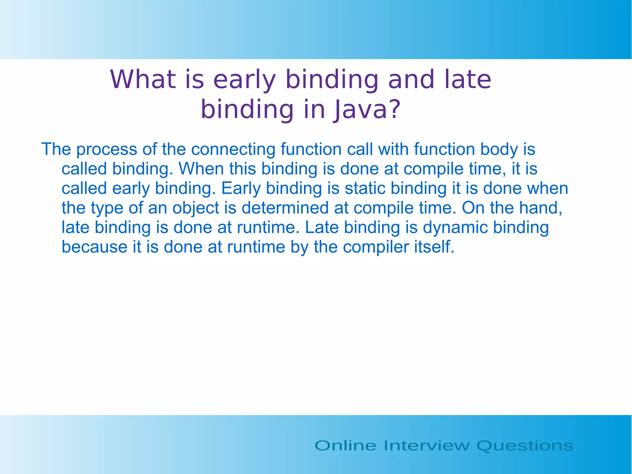 What is early binding and late binding in Java? The process of the connecting function call with function body is called binding. When this binding is done at compile time, it is called early binding. Early binding is static binding it is done when the type of an object is determined at compile time. On the hand, late binding is done at runtime. Late binding is dynamic binding because it is done at runtime by the compiler itself. 