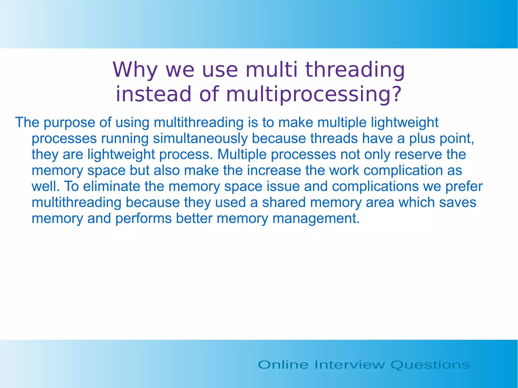 Why we use multi threading instead of multiprocessing? The purpose of using multithreading is to make multiple lightweight processes running simultaneously because threads have a plus point, they are lightweight process. Multiple processes not only reserve the memory space but also make the increase the work complication as well. To eliminate the memory space issue and complications we prefer multithreading because they used a shared memory area which saves memory and performs better memory management. 