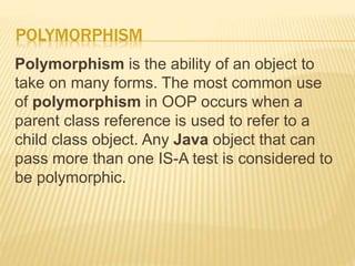POLYMORPHISM
Polymorphism is the ability of an object to
take on many forms. The most common use
of polymorphism in OOP occurs when a
parent class reference is used to refer to a
child class object. Any Java object that can
pass more than one IS-A test is considered to
be polymorphic.
 