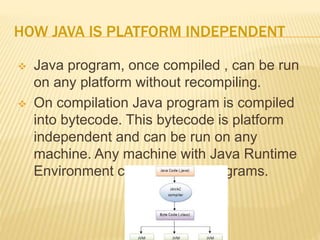 HOW JAVA IS PLATFORM INDEPENDENT
 Java program, once compiled , can be run
on any platform without recompiling.
 On compilation Java program is compiled
into bytecode. This bytecode is platform
independent and can be run on any
machine. Any machine with Java Runtime
Environment can run Java Programs.
 