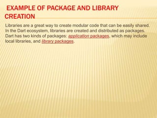 EXAMPLE OF PACKAGE AND LIBRARY
CREATION
Libraries are a great way to create modular code that can be easily shared.
In the Dart ecosystem, libraries are created and distributed as packages.
Dart has two kinds of packages: application packages, which may include
local libraries, and library packages.
 