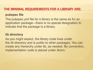 THE MINIMAL REQUIREMENTS FOR A LIBRARY ARE:
pubspec file
The pubspec.yml file for a library is the same as for an
application package—there is no special designation to
indicate that the package is a library.
lib directory
As you might expect, the library code lives under
the lib directory and is public to other packages. You can
create any hierarchy under lib, as needed. By convention,
implementation code is placed under lib/src.
 