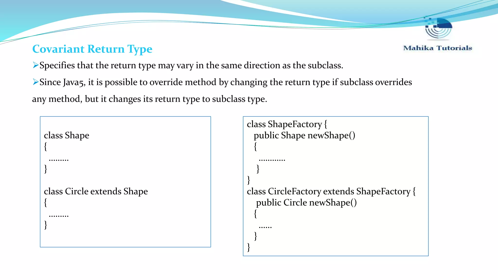 Covariant Return Type Specifies that the return type may vary in the same direction as the subclass. Since Java5, it is possible to override method by changing the return type if subclass overrides any method, but it changes its return type to subclass type. class ShapeFactory { public Shape newShape() { ………… } } class CircleFactory extends ShapeFactory { public Circle newShape() { …… } } class Shape { ……… } class Circle extends Shape { ……… } 