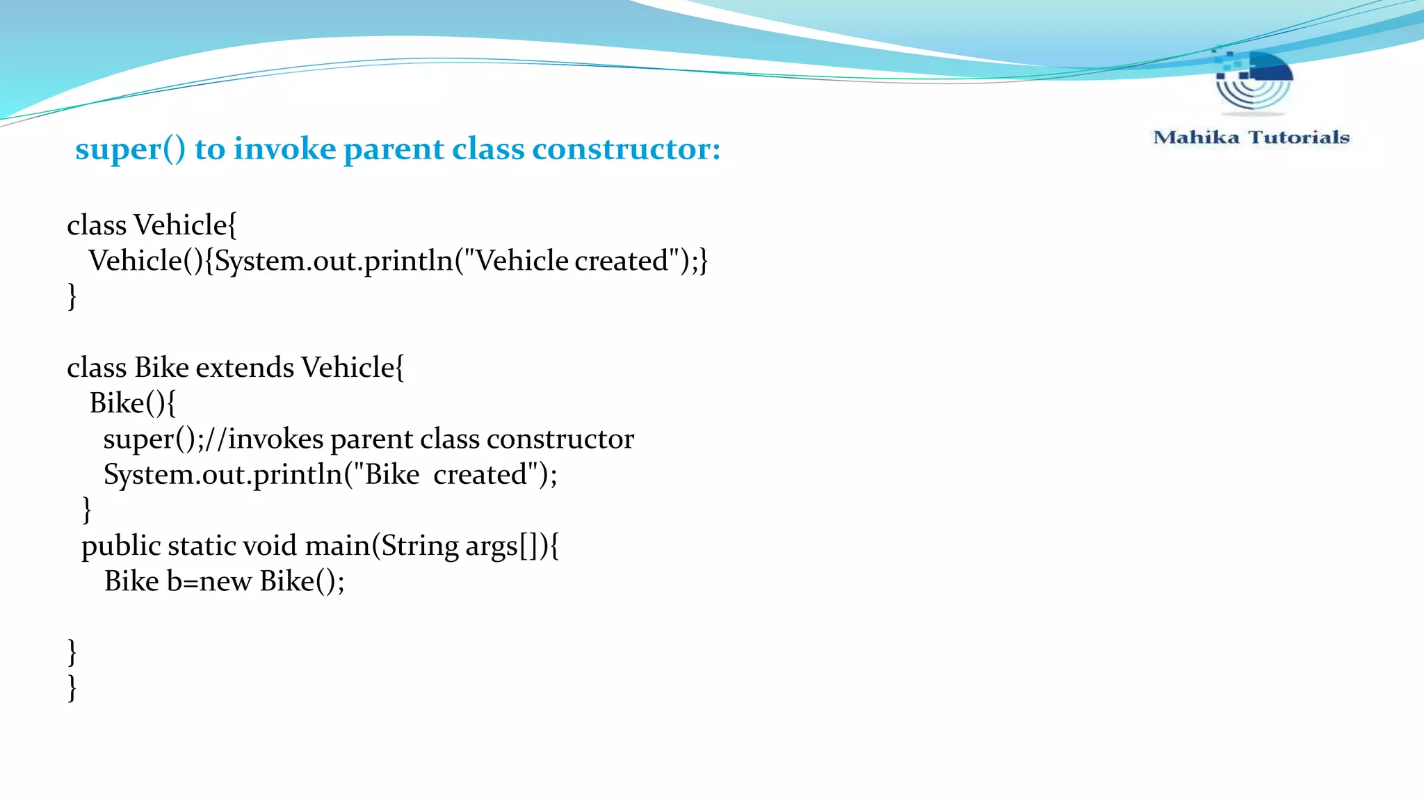 super() to invoke parent class constructor: class Vehicle{ Vehicle(){System.out.println("Vehicle created");} } class Bike extends Vehicle{ Bike(){ super();//invokes parent class constructor System.out.println("Bike created"); } public static void main(String args[]){ Bike b=new Bike(); } } 