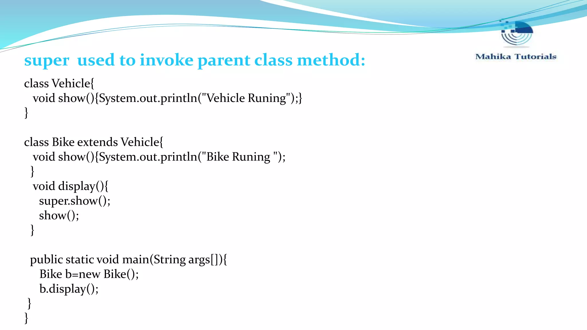 super used to invoke parent class method: class Vehicle{ void show(){System.out.println("Vehicle Runing");} } class Bike extends Vehicle{ void show(){System.out.println("Bike Runing "); } void display(){ super.show(); show(); } public static void main(String args[]){ Bike b=new Bike(); b.display(); } } 