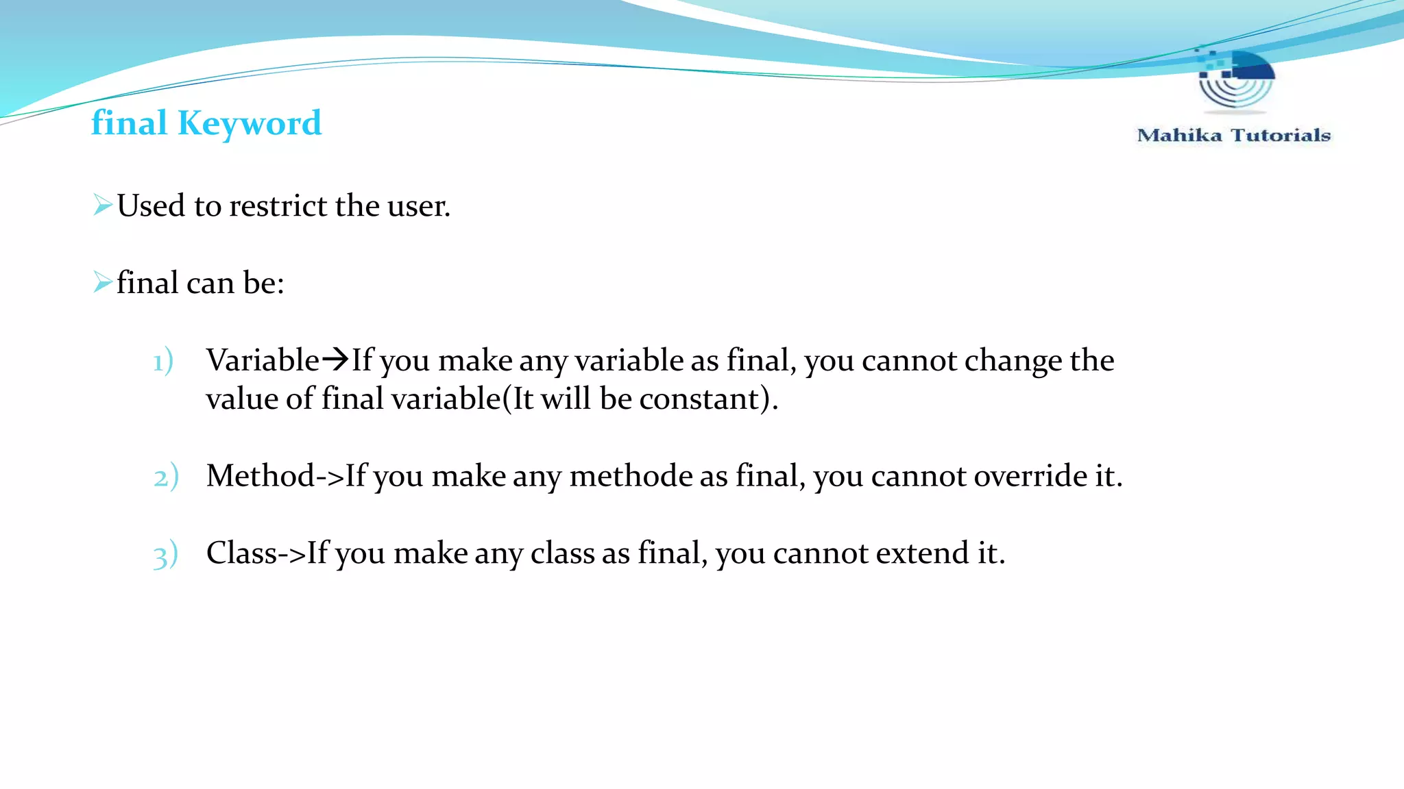 final Keyword Used to restrict the user. final can be: 1) VariableIf you make any variable as final, you cannot change the value of final variable(It will be constant). 2) Method->If you make any methode as final, you cannot override it. 3) Class->If you make any class as final, you cannot extend it. 
