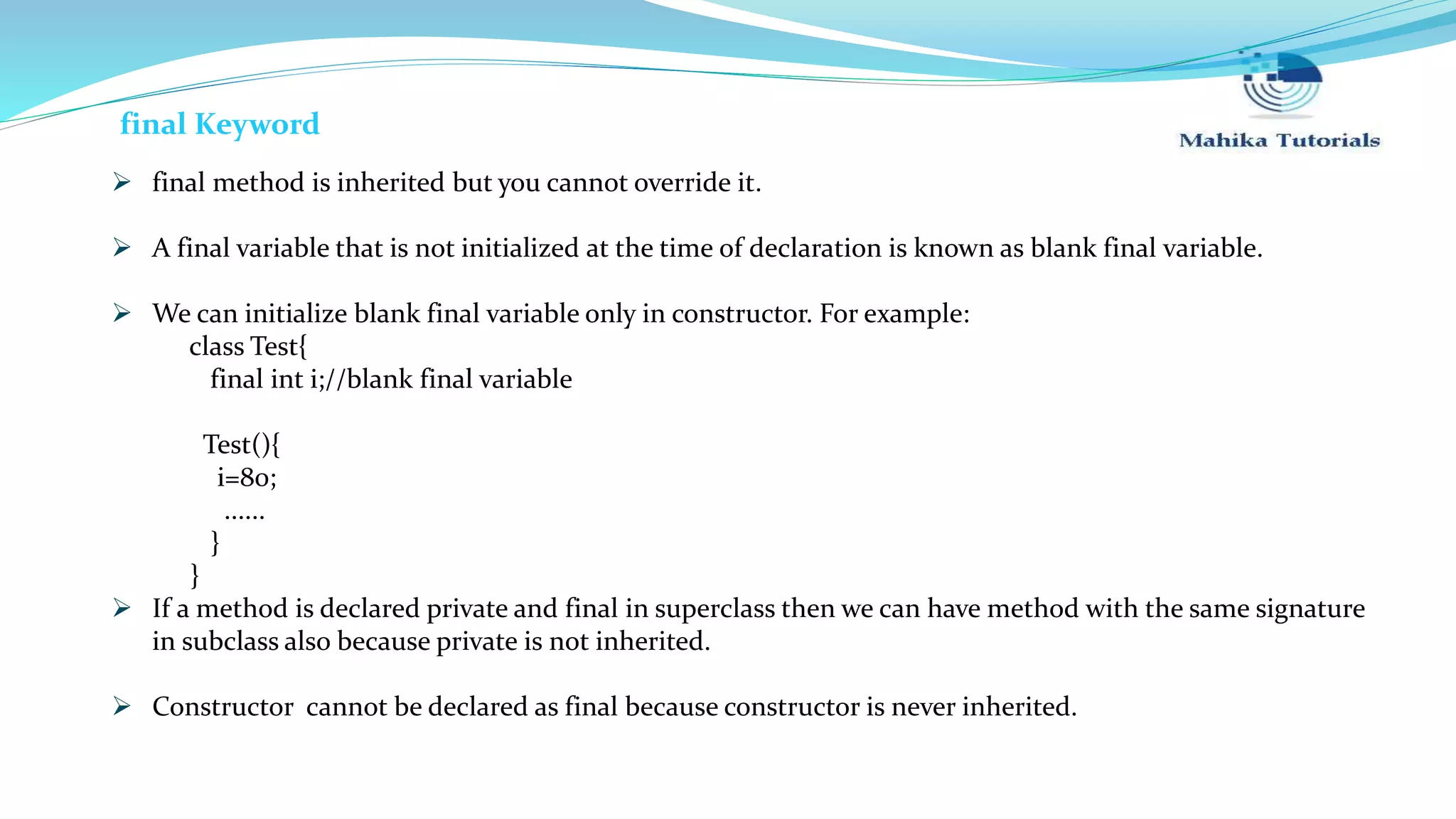  final method is inherited but you cannot override it.  A final variable that is not initialized at the time of declaration is known as blank final variable.  We can initialize blank final variable only in constructor. For example: class Test{ final int i;//blank final variable Test(){ i=80; ...... } }  If a method is declared private and final in superclass then we can have method with the same signature in subclass also because private is not inherited.  Constructor cannot be declared as final because constructor is never inherited. final Keyword 