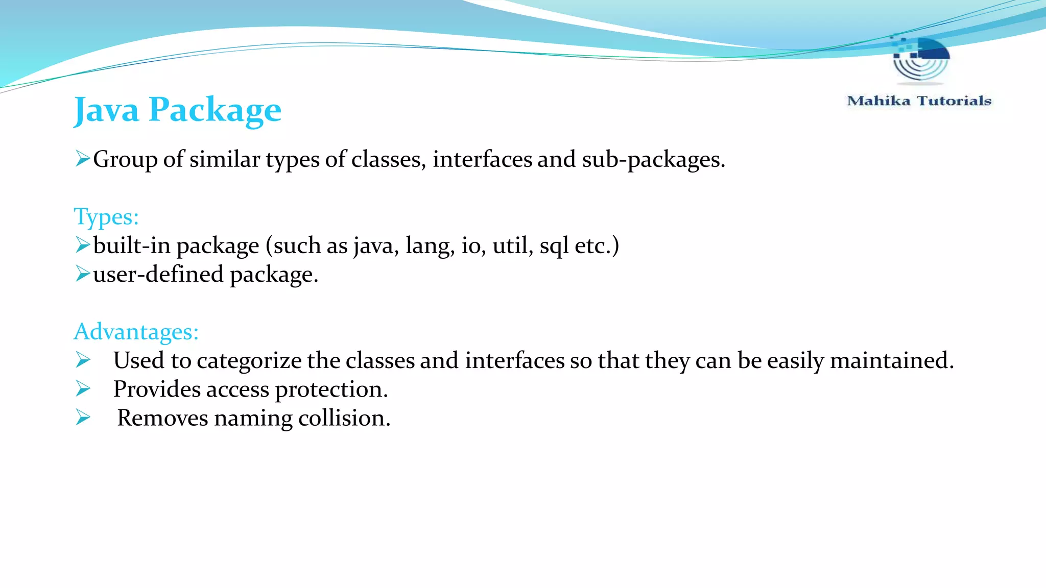 Java Package Group of similar types of classes, interfaces and sub-packages. Types: built-in package (such as java, lang, io, util, sql etc.) user-defined package. Advantages:  Used to categorize the classes and interfaces so that they can be easily maintained.  Provides access protection.  Removes naming collision. 