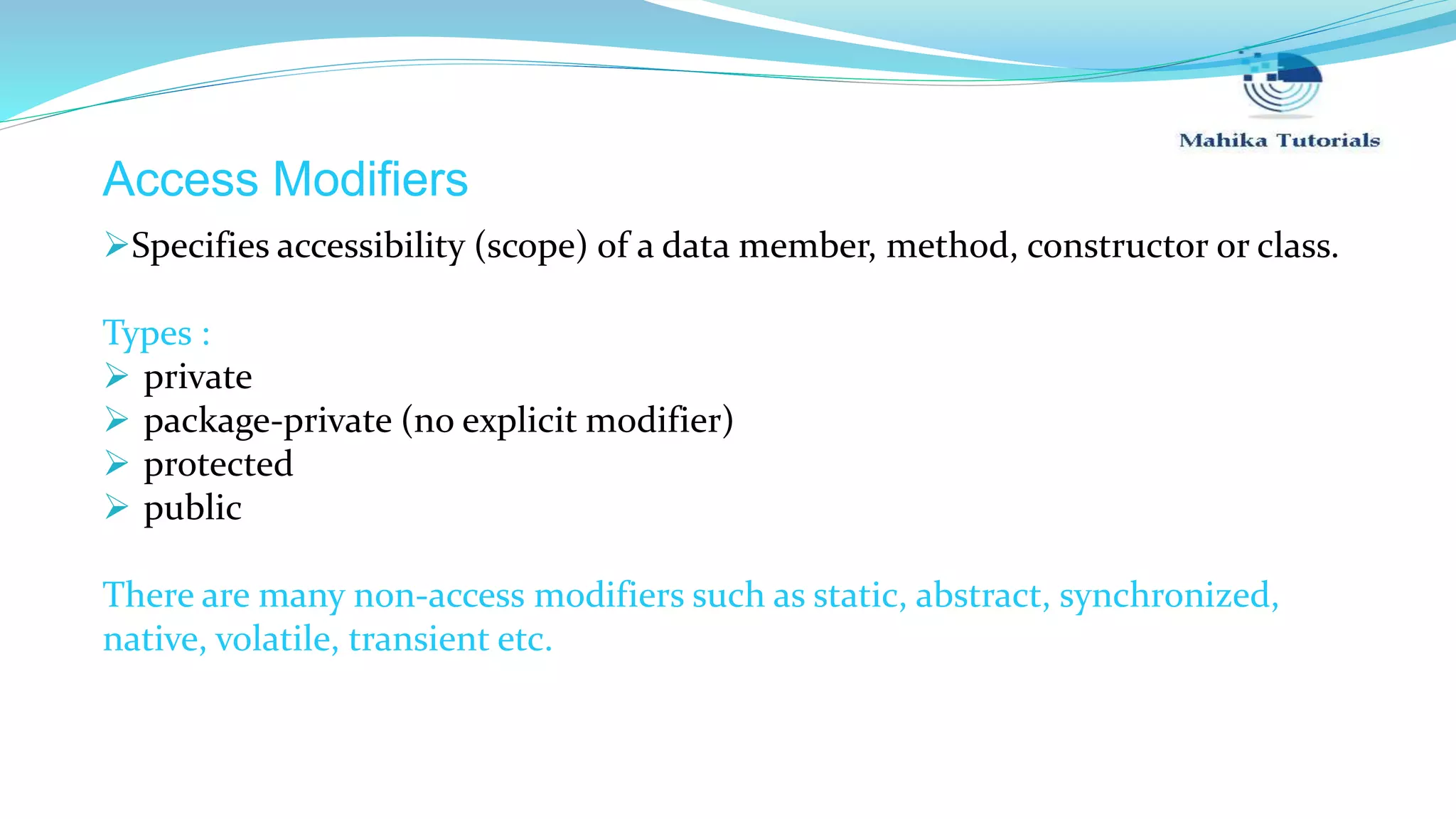 Access Modifiers Specifies accessibility (scope) of a data member, method, constructor or class. Types :  private  package-private (no explicit modifier)  protected  public There are many non-access modifiers such as static, abstract, synchronized, native, volatile, transient etc. 