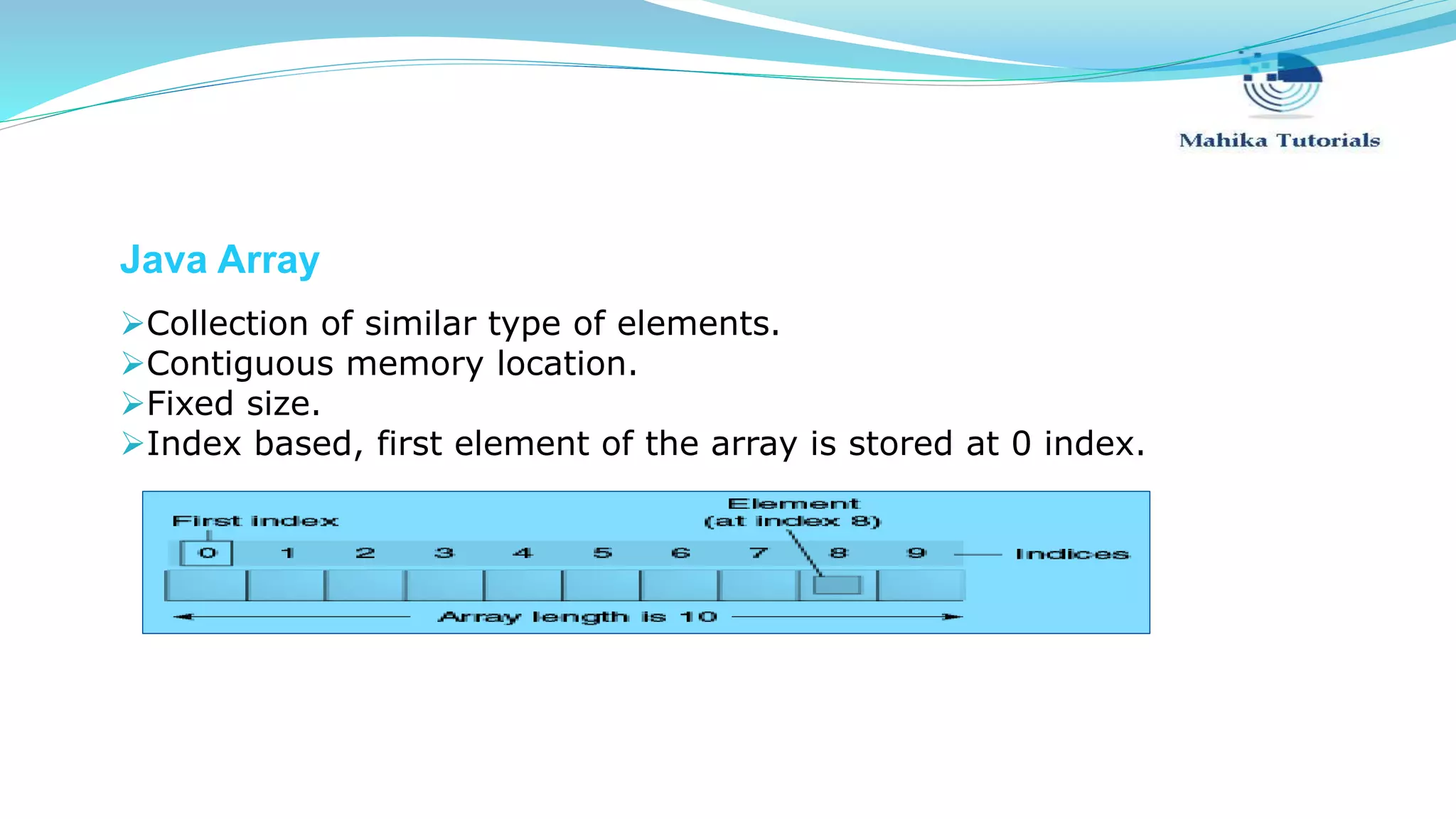 Java Array Collection of similar type of elements. Contiguous memory location. Fixed size. Index based, first element of the array is stored at 0 index. 
