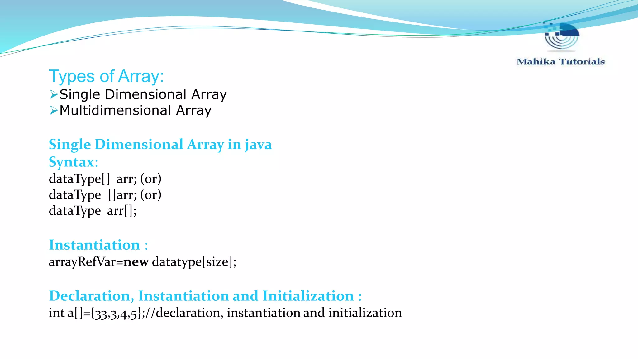Types of Array: Single Dimensional Array Multidimensional Array Single Dimensional Array in java Syntax: dataType[] arr; (or) dataType []arr; (or) dataType arr[]; Instantiation : arrayRefVar=new datatype[size]; Declaration, Instantiation and Initialization : int a[]={33,3,4,5};//declaration, instantiation and initialization 