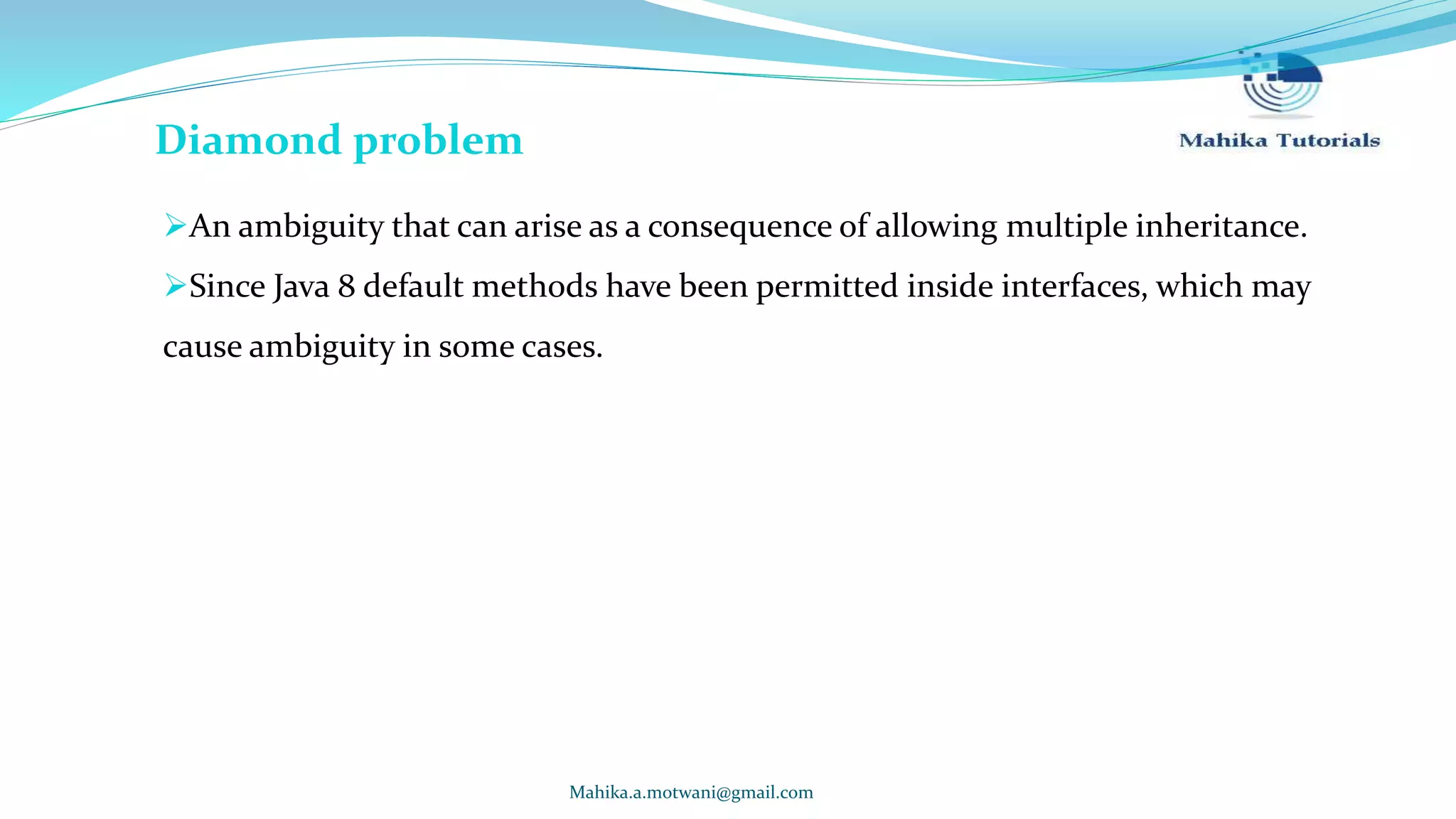 Mahika.a.motwani@gmail.com Diamond problem An ambiguity that can arise as a consequence of allowing multiple inheritance. Since Java 8 default methods have been permitted inside interfaces, which may cause ambiguity in some cases. 