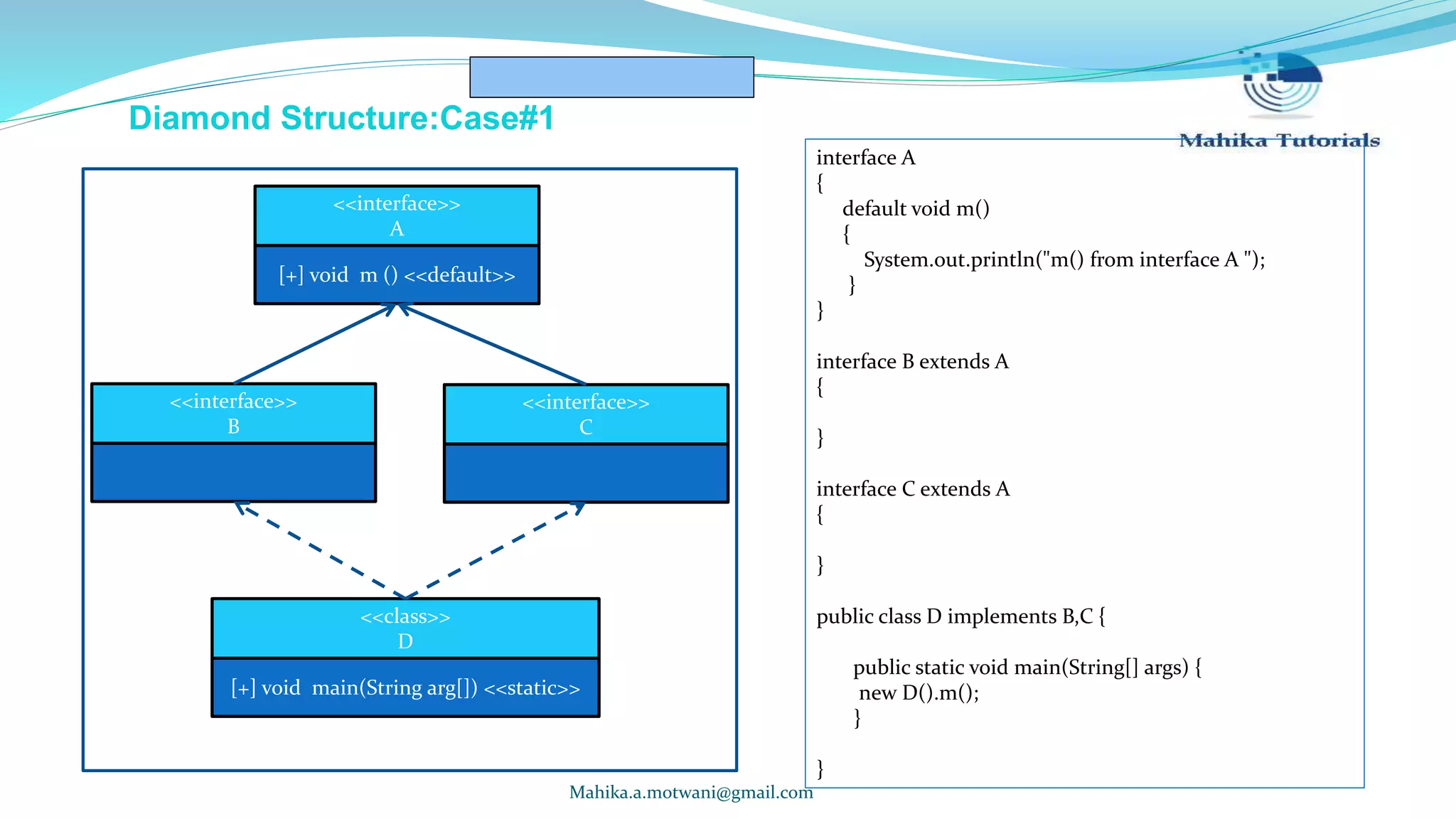 Mahika.a.motwani@gmail.com Diamond Structure:Case#1 [+] void m () <<default>> <<interface>> A <<interface>> B <<interface>> C [+] void main(String arg[]) <<static>> <<class>> D interface A { default void m() { System.out.println("m() from interface A "); } } interface B extends A { } interface C extends A { } public class D implements B,C { public static void main(String[] args) { new D().m(); } } 