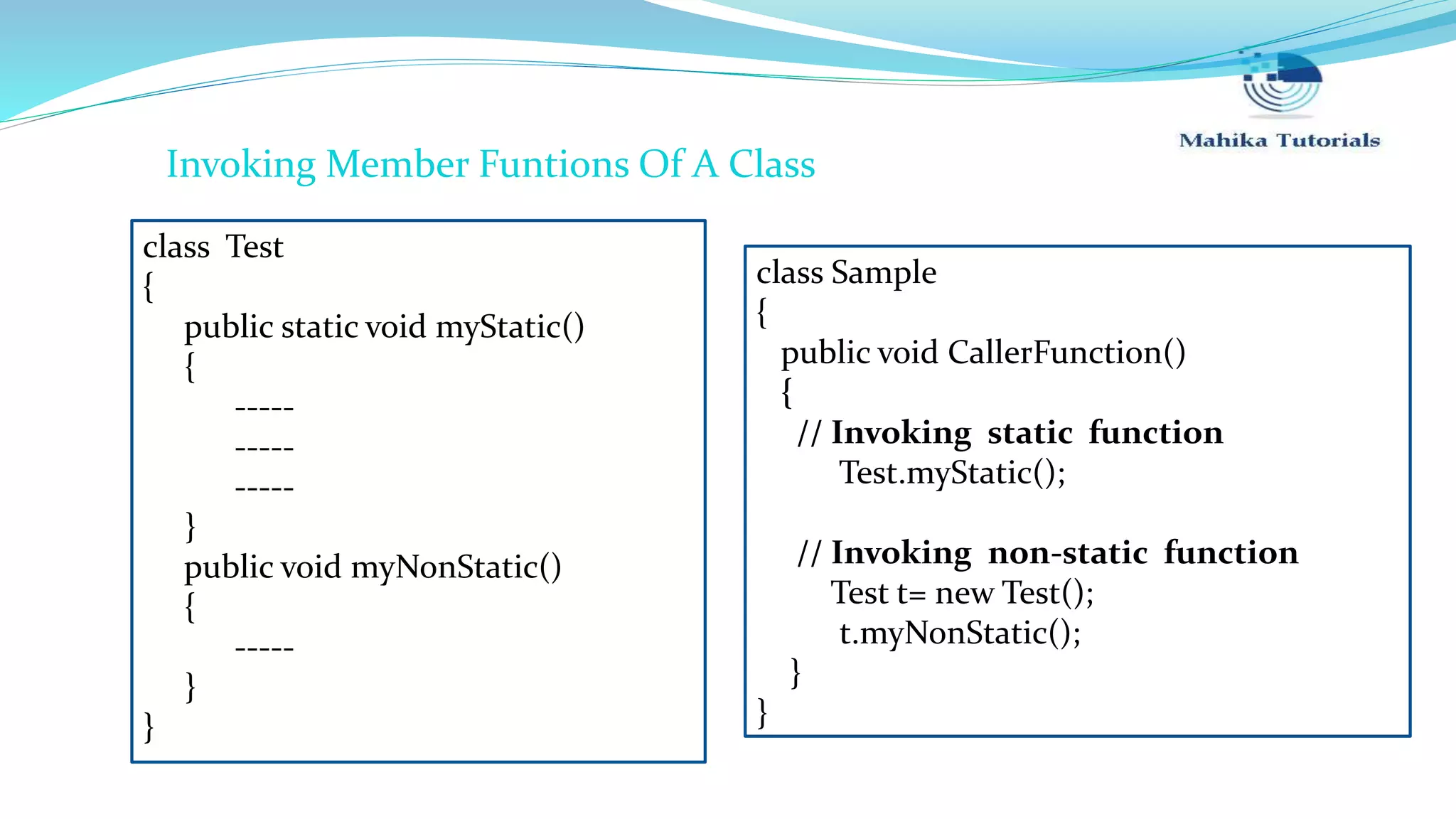 class Test { public static void myStatic() { ----- ----- ----- } public void myNonStatic() { ----- } } class Sample { public void CallerFunction() { // Invoking static function Test.myStatic(); // Invoking non-static function Test t= new Test(); t.myNonStatic(); } } Invoking Member Funtions Of A Class 