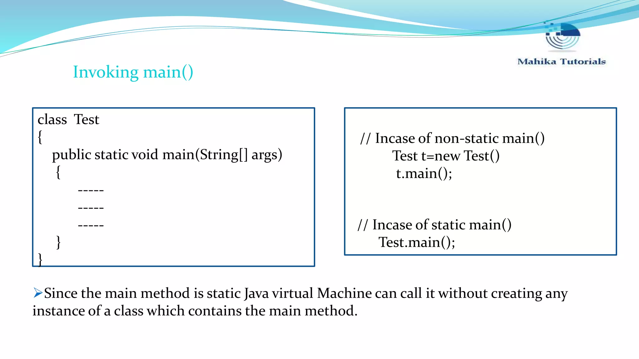 class Test { public static void main(String[] args) { ----- ----- ----- } } // Incase of static main() Test.main(); Invoking main() Since the main method is static Java virtual Machine can call it without creating any instance of a class which contains the main method. // Incase of non-static main() Test t=new Test() t.main(); 